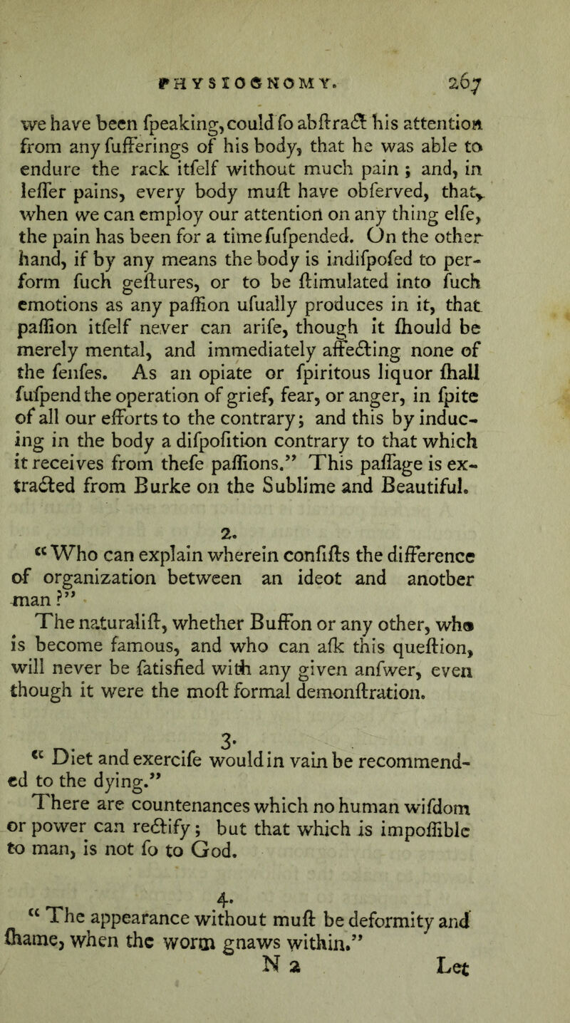 we have been fpeaking,could fo abftrafl bis attention from any fufFerings of his body, that he was able to endure the rack itfelf without much pain; and, in lefler pains, every body muft have obferved, that^ when we can employ our attention on any thing elfe, the pain has been for a time fufpended. On the other hand, if by any means the body is indifpofed to per- form fuch geftures, or to be ftimulated into fuch emotions as any pallion ufually produces in it, that paffion itfelf never can arife, though It fliould be merely mental, and immediately affedting none of the fenfes. As an opiate or fpiritous liquor fliall fufpendthe operation of grief, fear, or anger, in fpitc of all our efforts to the contrary; and this by induc- ing in the body a difpofition contrary to that which it receives from thefe paffions.’^ This paflage is ex- tradled from Burke on the Sublime and Beautiful. 2. Who can explain wherein confifts the difference of organization between an ideot and another man The na.turalift, whether Buffbn or any other, wh® is become famous, and who can afk this queftion, will never be fatisfied wirfi any given anfwer, even though it were the moft formal demonftration. Diet andexercife would in vain be recommend- ed to the dying/’ There are countenances which no human wifdom or power can reftify; but that which is impoffiblc to man, is not fo to God. The appearance without muff be deformity and fliame, when the worm gnaws within.” N 2 Let