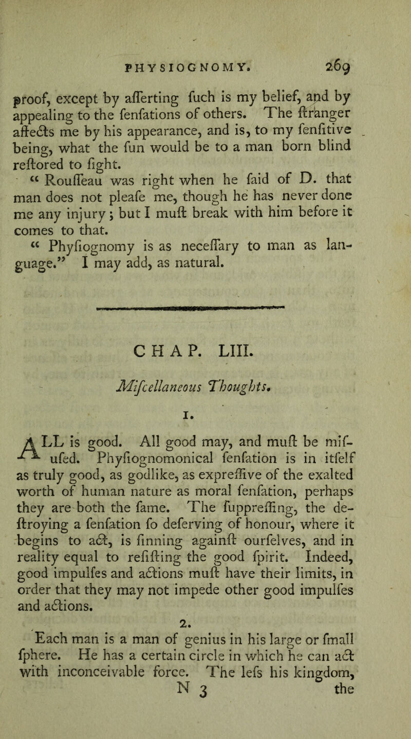 proof, except by aflerting fuch is my belief, apd by appealing to the fenfations of others. The ftrbnger alfedts me by his appearance, and is, to my fenlitive being, what the fun v/ould be to a man born blind reftored to fight. “ Roufleau was right when he faid of D. that man does not pleafe me, though he has never done me any injury; but I muft break with him before it comes to that. Phyfiognomy is as neceffary to man as lan- guage.’’ I may add, as natural. CHAP. LIIL Mlfcellaneous Thoughts^ 1. A LL is good. All good may, and muft be mif- ufed. Phyfiognomonical fenfation is in itfelf as truly good, as godlike, as exprefiive of the exalted worth of human nature as moral fenfation, perhaps they are both the fame. The fuppreffing, the de- ftroying a fenfation fo deferving of honour, where it begins to a6f, is finning againft ourfelves, and in reality equal to refifting the good fpirit. Indeed, good impulfes and adtions muft have their limits, in order that they may not impede other good impulfes and adlions. 2. Each man is a man of genius in his large or fmall fphere. He has a certain circle in which he can act with inconceivable force. The lefs his kingdom, N 3 the