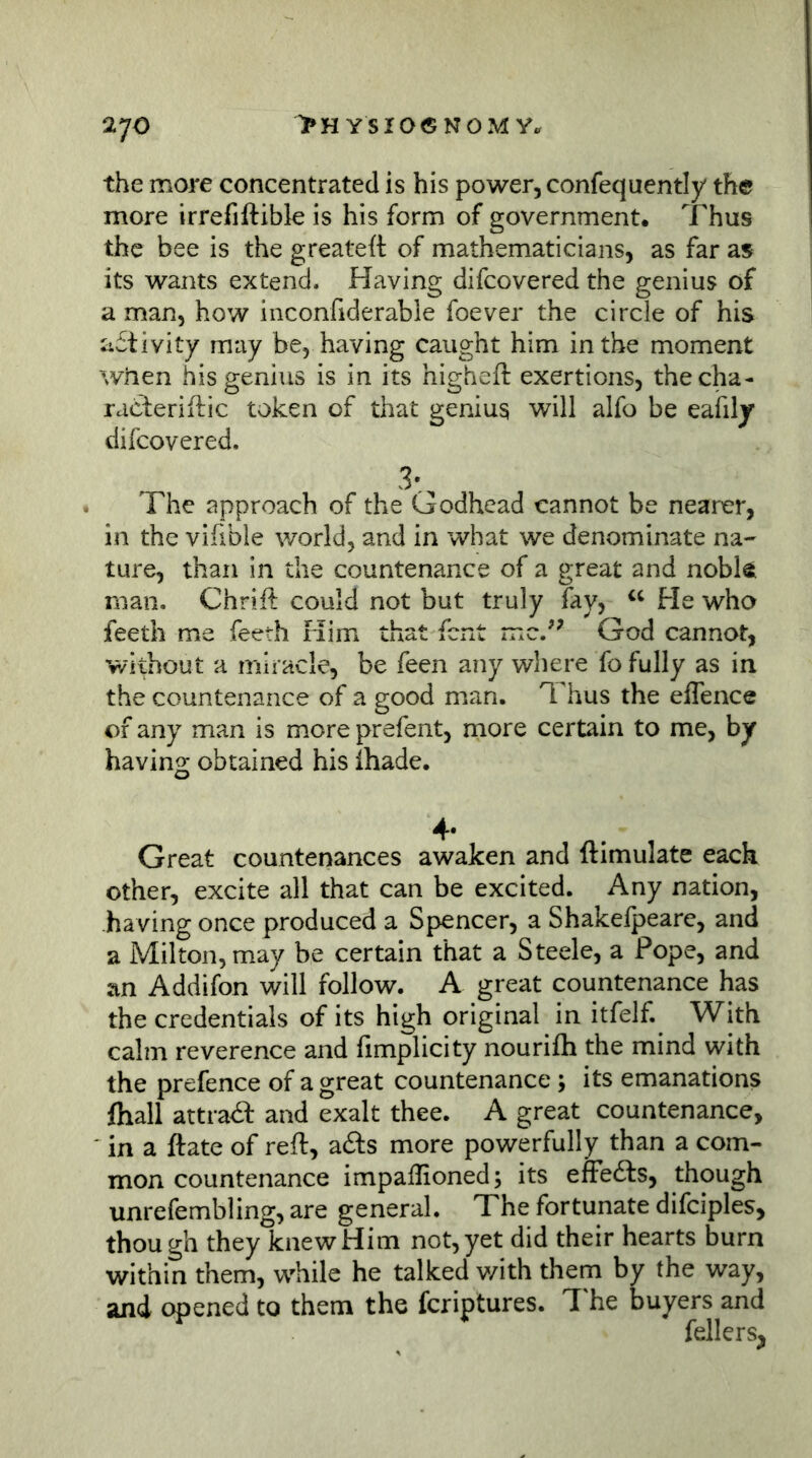 the more concentrated is his power, confequently the more irrefiftible is his form of government. Thus the bee is the greateft of mathematicians, as far as its wants extend. Having difcovered the genius of a man, how inconfiderable foever the circle of his activity may be, having caught him in the moment when his genius is in its higheft exertions, thecha- racleriitic token of that genius will alfo be eafily difcovered. 3:^ The approach of the Godhead cannot be nearer, in the vihble world, and in what we denominate na- ture, than in the countenance of a great and nobk man. Chrift could not but truly fay, He who feeth me feeth Him that font mcJ’ God cannot, V/ithout a miracle, be feen any where fo fully as in the countenance of a good man. Thus the elTence of any man is more prefent, more certain to me, by having obtained his ihade. Great countenances awaken and ftimulate each other, excite all that can be excited. Any nation, having once produced a Spencer, a Shakefpeare, and a Milton, may be certain that a Steele, a Pope, and an Addifon will follow. A great countenance has the credentials of its high original in itfelf. With calm reverence and limplicity nourifh the mind with the prefence of a great countenance; its emanations fhall attra<a and exalt thee. A great countenance, in a ftate of reft, afts more powerfully than a com- mon countenance impallioned; its effecfts, though unrefembling, are general. The fortunate difciples, though they knew Him not, yet did their hearts burn within them, while he talked v/ith them by the way, and opened to them the fcriptures. T he buyers and fellers^