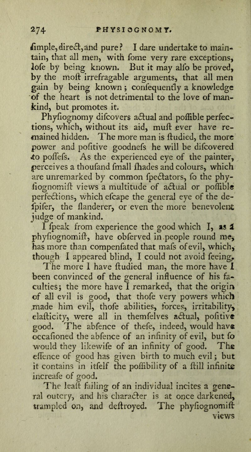 iimple,direct,and pure? I dare undertake to main^ tain, that all men, with fome very rare exceptions, lofe by being known. But it may alfo be proved, by the moft irrefragable arguments, that all men gain by being known; confequently a knowledge of the heart is not detrimental to the love of man- kind, but promotes it. Phyfiognomy difcovers a6lual and poffible perfec- tions, which, without its aid, muft ever have re- fnained hidden. The more man is ftudied, the more power and pofitive goodnefs he will be difcovered ♦to pofTefs. As the experienced eye of the painter, perceives a thoufand fmall fhades and colours, which are unremarked by common fpedlators, fo the phy- iiognomift views a multitude of adlual or poffible perfections, v/hich efcape the general eye of the de- ipifer, the flanderer, or even the more benevolent judge of mankind. I fpeak from experience the good which I, ais ä phyfiognomifi-, have obferved in.people round me^ has more than compenfated that mafs of evil, which, though I appeared blind, I could not avoid feeing. The more 1 have ftudied man, the more have 1 been convinced of the general influence of his fa* cultiesj the more have I remarked, that the origin of all evil is good, that thofe very powers which .made him evil, thofe abilities, forces, irritability^ elafticity, were all in themfelves actual, pofitive good. The abfence of thefe, indeed, would have occafioned the abfence of an infinity of evil, but fo would they likewife of an infinity of good. The effence of good has given birth to much evil; but it contains in itfelf the poffibility of a ftill infinite increafe of good. The leaft failing of an individual incites a gene- ral outcry, and his charafter is at once darkened, trampled on, and deftroyed. The phyfiognomift views