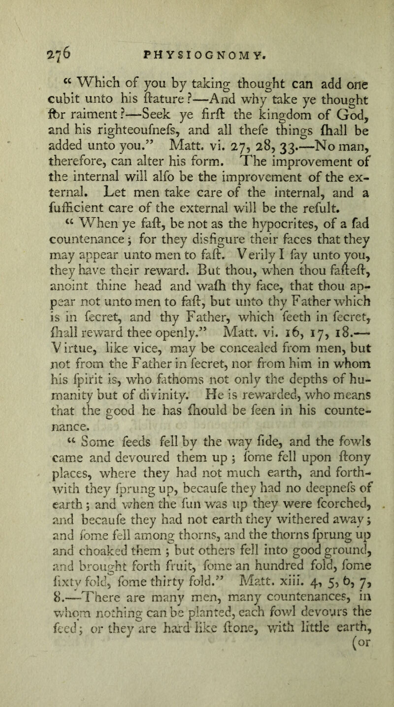 Which of you by taking thought can add one cubit unto his ftature ?—And why take ye thought ibr raiment ?—Seek ye firft the kingdom of God, and his righteoufnefs, and all thefe things fhall be added unto you.’’ Matt. vi. 27, 28, 33.—'No man, therefore, can alter his form. The im.provement of the internal will alfo be the improvement of the ex- ternal. Let men take care of the internal, and a fufficient care of the external will be the refult. u When ye faft, be not as the hypocrites, of a fad countenance; for they disfigure their faces that they may appear unto men to faft. V erily I fay unto you, they have their reward. But thou, when thou faft eft, anoint thine head and wafli thy face, that thou ap- pear not unto men to faft, but unto thy Father which is in fecret, and thy Father, which feeth in fecret, fliall reward thee openly.” Matt. vi. 16, 17, 18.— V irtue, like vice, may be concealed from men, but not from the Father in fecret, nor from him in whom his fpirit is, who fathoms not only the depths of hu- manity but of divinity. He is rewarded, who means that the good he has fliould be feen in his counte- nance. Some feeds fell by the way fide, and the fowls cam.e and devoured them up ; fome fell upon ftony places, where they had not much earth, and forth- with they fprung up, becaufe they had no deepnefs of earth; and when the fian was up they were fcorched, and becaufe they had not earth they withered aw^ay; and fome fell among thorns, and the tliorns fprung up and choaked them ; but others fell into good ground, and brought forth fruit, fome an hundred fold, fome fixty fold, fome thirty fold.” Matt. xiiL 4, 5, b, 7, 8.—There are many m.en, many countenances, in Vyhqm nothing can be planted, each fowl devours the feed; or they are hard like ftone, with little earth.