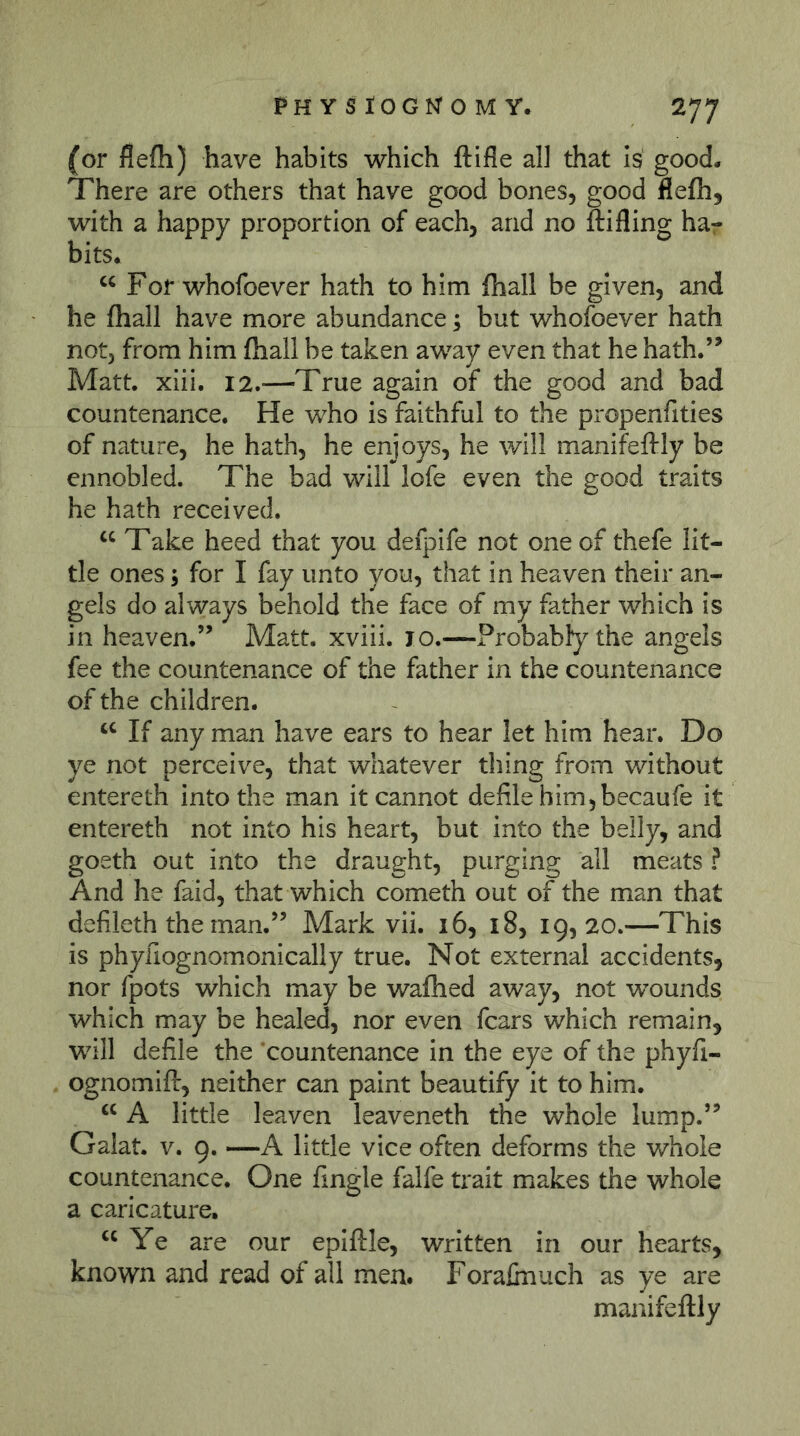 (or flefli) have habits which ftifle all that Is good. There are others that have good bones, good flefh, with a happy proportion of each, and no ftifling har bits* “ For whofoever hath to him (hall be given, and he fhall have more abundance; but whofoever hath not, from him fhall be taken away even that he hath.” Matt. xiii. 12.-—True again of the good and bad countenance. He who is faithful to the propenfities of nature, he hath, he enjoys, he will manifeftly be ennobled. The bad will lofe even the good traits he hath received. “ Take heed that you defpife not one of thefe lit- tle ones; for I fay unto you, that in heaven their an- gels do always behold the face of my father which is in heaven.” Matt, xviii. 10.—Probabfythe angels fee the countenance of the father in the countenance of the children. If any man have ears to hear let him hear. Do ye not perceive, that whatever thing from without entereth into the man it cannot defile him5 becaufe it entereth not into his heart, but into the belly, and goeth out into the draught, purging all meats ? And he faid, that which cometh out of the man that defileth the man.” Mark vii. 16, 18, 19,20.—This is phyfiognomonically true. Not external accidents, nor fpots which may be wafhed away, not wounds which may be healed, nor even fears which remain, will defile the 'countenance in the eye of the phyfi- ognomift, neither can paint beautify it to him. A little leaven leaveneth the whole lump.” Galat. V. 9. —A little vice often deforms the whole countenance. One fingle falfe trait makes the whole a caricature* Ye are our epiftle, written in our hearts, known and read of all men. Forafaiuch as ye are manifeftly