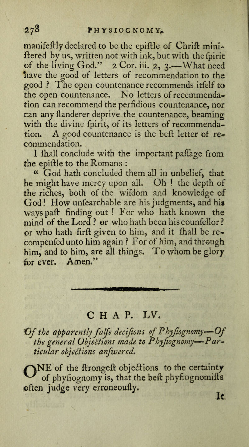 ^7^ PHYSIOGNOMY?. manifeftly declared to be the epiftle of Chrlft mini- ftered by us, written not with ink, but with the fpirit of the living God.’’ 2 Cor, iii. 2, 3.—What need liave the good of letters of recommendation to the good ? The open countenance recommends itfelf to the open countenance. No letters of recemmenda- tion can recommend the perfidious countenance, nor can any flanderer deprive the countenance, beaming with the divine fpirit, of its letters of recommenda- tion. A good countenance is the beft letter ot re- commendation. I fhall conclude with the important pafiage from the epiftle to the Romans : God hath concluded them all in unbelief, that he might have mercy upon all. Oh ! the depth of the riches, both of the wifdom and knowledge of God! How unfearchable are his judgments, and his ways paft finding out ! For who hath known the mind of the Lord ? or who hath been hiscounfellor ? or who hath firft given to him, and it fhall be re- compenfed unto him again ? For of him, and through him, and to him, are all things. To whom be glory for ever. Amen.” CHAP. LV. the apparently falfe decißons of Phyßognomy—Of the general Objeblions made to Phyftognomy—Par^ ticular objections anfwered. /^NE of the ftrongeft objeftions to the certainty of phyfiognomy is, that the beft phyfiognomifts often judge very erroneoufly.