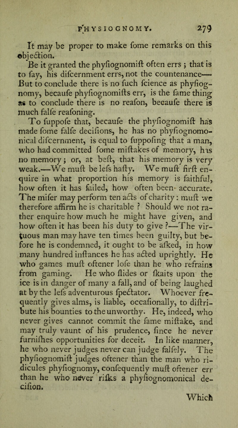 It may be proper to make fome remarks on this ©bjeition. Be it granted the phyfiognomift often errs ; that is to lay, his difcernment errs, not the countenance— But to conclude there is no fuch fcience as phyfiog- nomy, becaufe phyfiognomifts err, is the fame thing a« to conclude there is no reafon, becaufe there is much falfe reafoning. To fuppofe that, becaufe the phyfiognomift has made fome falfe decifions, he has no phyfiognomo- nical difcernment, is equal to fuppofmg that a man, who had committed fome miftakes of memory, his no memory; or, at beft, that his memory is very weak.—We muft be lefs hafty. We muft firft en- quire in what proportion his memory is faithful, how often it has failed, how often been- accurate* The mifer may perform ten acts of charity: muft we therefore affirm he is charitable ? Should we not ra- ther enquire how much he might have given, and how often it has been his duty to give ?—The vir- tuous man may have ten times been guilty, but be- fore he is condemned, it ought to be afked, in how many hundred inftances he has acfted uprightly. He who games muft offener lofe than he who refrains from gaming. He who Aides or fkaits upon the ice is in danger of many a fall, and of being laughed at by the lefs adventurous fpeftator. Whoever fre- quently gives alms, is liable, occafionally, to diftri- bute his bounties to the unworthy. He, indeed, who never gives cannot commit the fame miftake, and may truly vaunt of his prudence, Ance he never furnifhes opportunities for deceit. In like manner, he who never judges never can judge falfely. The phyfiognomift judges offener than the man who ri- dicules phyfiognomy, confequently muft offener err than he who n^er ri&s a phyfiognomonical de- cifion. Which