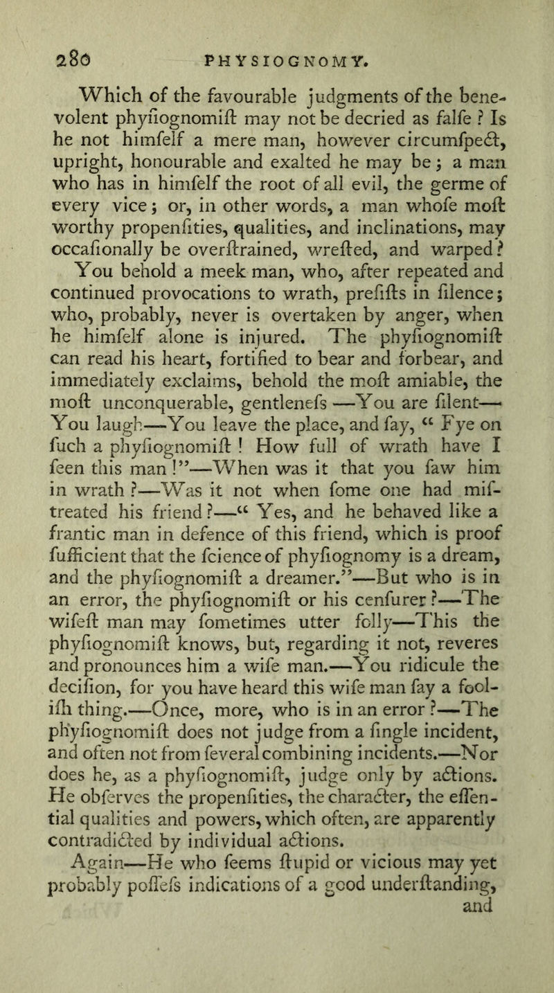 Which of the favourable judgments of the bene- volent phyfiognomifl: may not be decried as falfe ? Is he not himfelf a mere man, however circumfpeft, upright, honourable and exalted he may be; a man who has in himfelf the root of all evil, the germe of every vice; or, in other words, a man whofe moft worthy propenfities, qualities, and inclinations, may occafionally be overftrained, wrefted, and warped ? You behold a meek man, who, after repeated and continued provocations to wrath, prefifts in filence; who, probably, never is overtaken by anger, when he himfelf alone is injured. The phyfiognomifl: can read his heart, fortified to bear and forbear, and immediately exclaims, behold the mofl: amiable, the nioft unconquerable, gentlenefs —You are filent— You laugh—You leave the place, and fay, Fye on fuch a phyfiognomifl: ! How full of wrath have I feen this man !”—When was it that you faw him in wrath ?—Was it not when fome one had mif- treated his friend?—Yes, and he behaved like a frantic man in defence of this friend, which is proof fufficient that the fcienceof phyfiognomy is a dream, and the phyfiognomifl: a dreamer.”—But who is in an error, the phyfiognomifl: or his cenfurer ?—The wifefl: man may fometimes utter folly—This the phyfiognomifl: knows, but, regarding it not, reveres and pronounces him a wife man.—You ridicule the decifion, for you have heard this wife man fay a fool- ifli thing.—Once, more, who is in an error ?—The phyfiognomifl: does not judge from a Angle incident, and often not from feveral combining incidents.—Nor does he, as a phyfiognomifl:, judge only by adfions. He obferves the propenfities, the charadler, the efTen- tial qualities and powers, which often, are apparently contradiöed by individual adfions. Again—He who feems ftupid or vicious may yet probably poflefs indications of a good underflanding, and