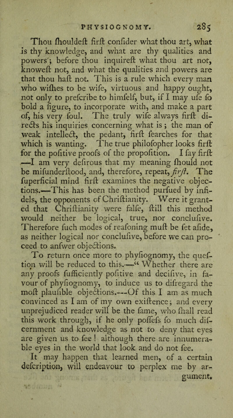 Thou (houldeft firft confider what thou art, what -is thy knowledge, and what are thy qualities and powers'; before thou inquireft what thou art not, knowefi: not, and what the qualities and powers are that thou haft not. This is a rule which every man who wifhes to be wife, virtuous and happy ought, not only to prefcribe to himfelf, but, if I may ufe fo bold a figure, to incorporate with, and make a part of, his very foul. The truly wdfe always firft di- redls his inquiries concerning what is; the man of weak intellect, the pedant, firft fearches for that which is wanting. The true philofopher looks firft for the pofitive proofs of the propofition. I fay firft —I am very defirous that my meaning fliould not be mifunderftood, and, therefore, repeat,/^. The fuperficial mind firft examines the negative objec- tions.—This has been the method purfued by infi- dels, the opponents of Chriftianity. Were it grant- ed that Chriftianity were falfe, ftill this method would neither be logical, true, nor conclufive. Therefore fuch modes of reafoning muft be fet afide, as neither logical nor conclufive, before we can pro- ceed to anfwer objedlions. To return once more to phyfiognomy, the quef- tiqn will be reduced to this.—Whether there are any proofs fufficiently pofitive and decifive, in fa- vour of phyfiognomy, to induce us to difregard the moft plaufible objeäions.—Of this I am as much convinced as I am of my own exiftence; and every unprejudiced reader will be the fame, who fhall read this work through, if he only poflefs fo much dif- cernment and knowledge as not to deny that eyes are given us to fee ! although there are innumera- ble eyes in the world that look and do not fee. It may happen that learned men, of a certain defcription, will endeavour to perplex me by ar- gument.