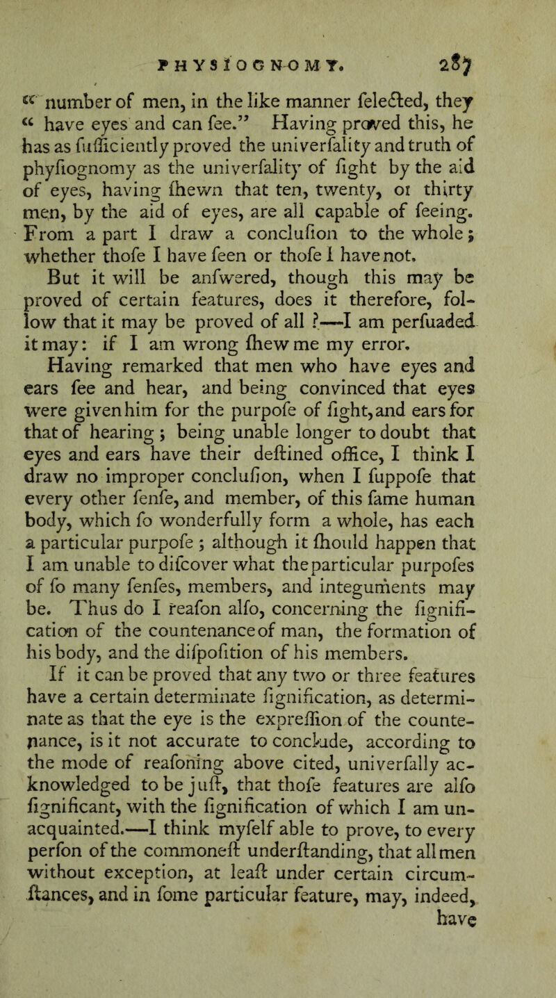 number of men, in the like manner felefted, they have eyes and can fee.” Having pro^ved this, he has as fufficiently proved the uni verfall ty and truth of phyfiognomy as the univerfality of fight by the aid of eyes, having fhewn that ten, twenty, oi thirty men, by the aid of eyes, are all capable of feeing. From apart I draw a conclufion to the whole; whether thofe I have feen or thofe 1 have not. But it will be anfwered, though this may be proved of certain features, does it therefore, fol- low that it may be proved of all ?—am perfuaded it may: if I am wrong fhew me my error. Having remarked that men who have eyes and ears fee and hear, and being convinced that eyes were given him for the purpofe of fight, and ears for that of hearing ; being unable longer to doubt that eyes and ears have their deftined office, I think I draw no improper conclufion, when I fuppofe that every other fenfe, and member, of this fame human body, which fo wonderfully form a whole, has each a particular purpofe ; although it fhould happen that I am unable to difcover what the particular purpofes of fo many fenfes, members, and integuments may be. Thus do I reafon alfo, concerning the fignifi- cation of the countenance of man, the formation of his body, and the difpofition of his members. If it can be proved that any two or three features have a certain determinate fignification, as determi- nate as that the eye is the expreffion of the counte- nance, is it not accurate to conclude, according to the mode of reafohing above cited, univerfally ac- knowledged to be j lift, that thofe features are alfo lignificant, with the fignification of v/hich I am un- acquainted.—I think myfelf able to prove, to every perfon of the commoneft underftanding, that all men without exception, at leaft under certain circum- ftances, and in fome particular feature, may, indeed.