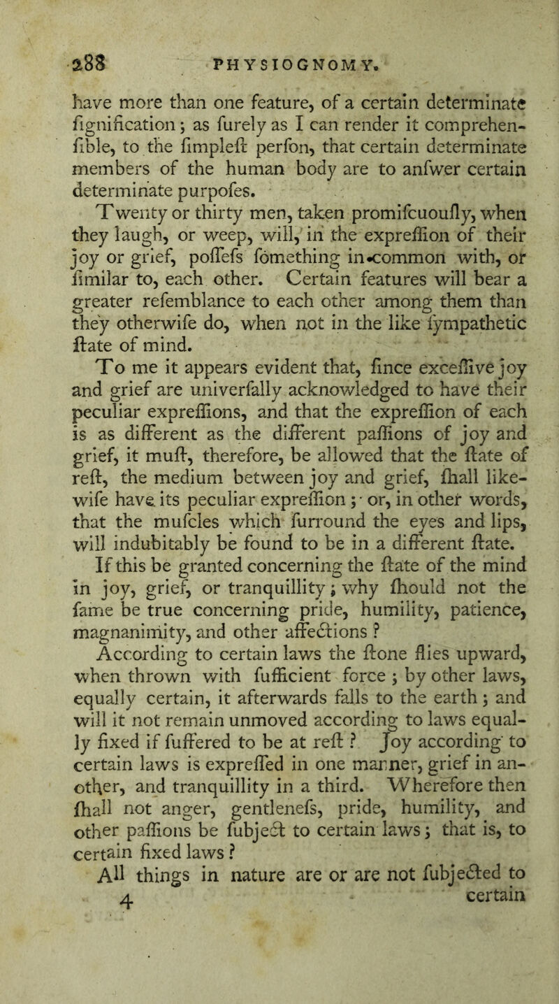 have more than one feature, of a certain determinate fignification; as furely as I can render it comprehen- fible, to the fimpleft perfon, that certain determinate members of the human body are to anfwer certain determinate purpofes. Twenty or thirty men, taken promifcuoufly, when they laugh, or weep, will, iii the expreffion of their joy or grief, poflefs fomething in «common with, or fimilar to, each other. Certain features will bear a greater refemblance to each other among them than they otherwife do, when not in the like lympathetic ftate of mind. To me it appears evident that, fince excefiivejoy and grief are univerfally acknowledged to have their peculiar expreffions, and that the expreffion of each is as different as the different paffions of joy and grief, it muff, therefore, be allowed that the ftate of reft, the medium between joy and grief, ftiall like- wife have, its peculiar expreffion; - or, in other words, that the mufcles v/hich Fun'ound the eyes and lips, will indubitably be found to be in a different ftate. If this be granted concerning the ftate of the mind in joy, grief, or tranquillity; why fhould not the fame be true concerning pride, humility, patience, magnanimity, and other affediions ? According to certain laws the ft one flies upward, when thrown v/ith fufficient force ; by other laws, equally certain, it afterwards falls to the earth; and will it not remain unmoved according to laws equal- ly fixed if fuffered to be at reft ? Joy according to certain laws is expreffed in one marner, grief in an- other, and tranquillity in a third. Wherefore then ftiall not anger, gentlenefs, pride, humility, and other paffions be fubjeä to certain laws; that is, to certain fixed laws ? All things in nature are or are not fubjefted to A certain