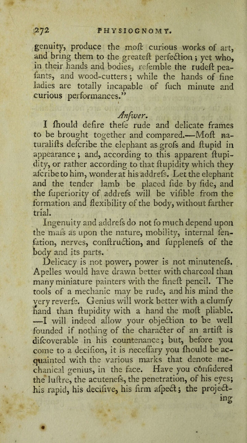 genuity, produce the moft curious works of art, and bring them to the greateft perfection; yet who, in their hands and bodies, refemble the rudeft pea- fan ts, and wood-cutters; while the hands of fine ladies are totally incapable of fuch minute and curious performances.” Anfwer. I fhould defire thefe rude and delicate frames to be brought together and compared.—Moft na- turalifts defcribe the elephant as grofs and ftupid in appearance; and, according to this apparent ftupi- dity, or rather according to that ftupidity which they afcribe to him, wonder at his addrefs. Let the elephant and the tender lamb be placed fide by fide, and the fuperiority of addrefs will be vifible from the formation and flexibility of the body, without farther trial. Ingenuity and addrefs do not fo much depend upon the mafs as upon the nature, mobility, internal fen- fation, nerves, conftruClion, and fupplenefs of the body and its parts. Delicacy is not power, power is not minutenefs. Apelles v/ould have drav/n better with charcoal than many miniature painters with the fineft pencil. The tools of a mechanic may be rude, and his mind the very reverfe. Genius will work better with a clumfy liand than ftupidity with a hand the moft pliable. —I will indeed allow your objection to be well founded if nothing of the charaCler of an artift is difcoverable in his countenance; but, before you come to a decilion, it is neceffary you fhould be ac- quainted with the various marks that denote me- chanical genius, in the face. Have you cönfidered the luftre, the acutenefs, the penetration, of his eyes; his rapid, his decifive, his firm afpeCl; the project- ing