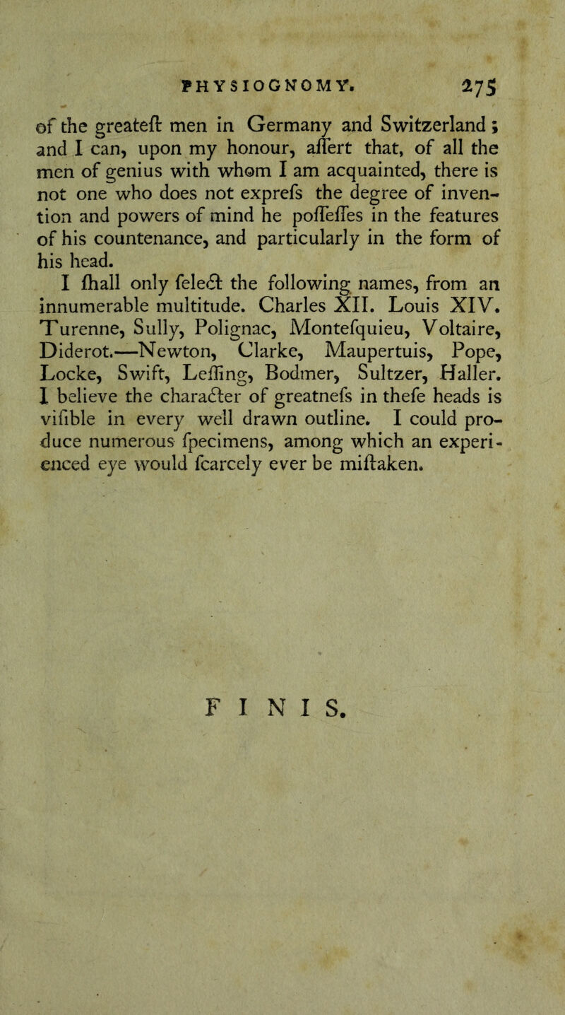 of the greateft men in Germany and Switzerland ; and I can, upon my honour, allert that, of all the men of genius with whom I am acquainted, there is not one who does not exprefs the degree of inven- tion and powers of mind he poflTelTes in the features of his countenance, and particularly in the form of his head, I (hall only feleft the following names, from an innumerable multitude. Charles XII. Louis XIV. Turenne, Sully, Polignac, Montefquieu, Voltaire, Diderot.—Newton, Clarke, Maupertuis, Pope, Locke, Swift, Lefling, Bodmer, Sultzer, Haller. I believe the charadler of greatnefs in thefe heads is vifible in every well drawn outline. I could pro- duce numerous fpecimens, among which an experi- enced eye would fcarcely ever be miftaken. FINIS.