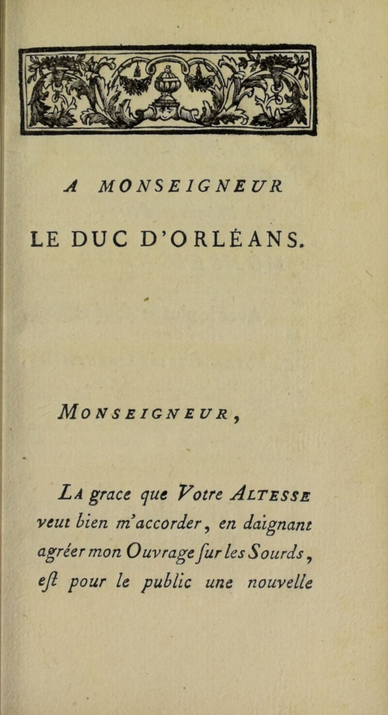f I i Monseigneur, j4 monseigneur LE DUC D’ORLÉANS. La grâce que Votre Altesse veut bien ni accorder ^ en daignant agréer mon Ouvrage furies Sourds ^ ejl pour le public une nouvelle