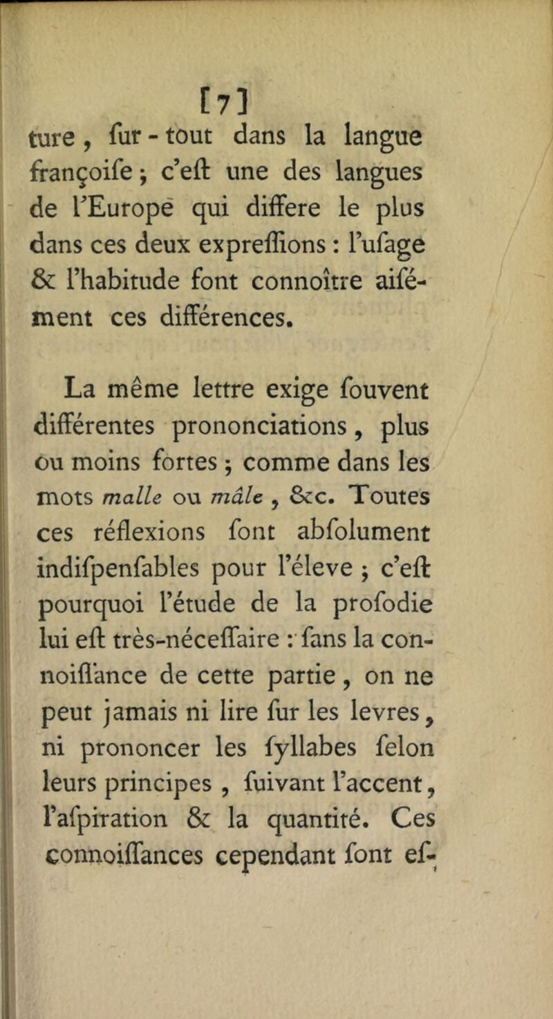 [?] ture , fur - tout dans la langue françoife j c’eft une des langues de TEuropé qui différé le plus dans ces deux expreffions : lufage & l’habitude font connoître aifé- ment ces différences. La même lettre exige fou vent différentes prononciations, plus ou moins fortes ; comme dans les mots malle ou mâle , &c. Toutes ces réflexions font abfolument indifpenfables pour l’éleve ; c’eff pourquoi l’étude de la profodie lui efl: très-néceffaire : fans la con- noifl’ance de cette partie, on ne peut jamais ni lire fur les levres, ni prononcer les fyllabes félon leurs principes , fuivant l’accent, l’afpiration & la quantité. Ces connoiffances cependant font ef-