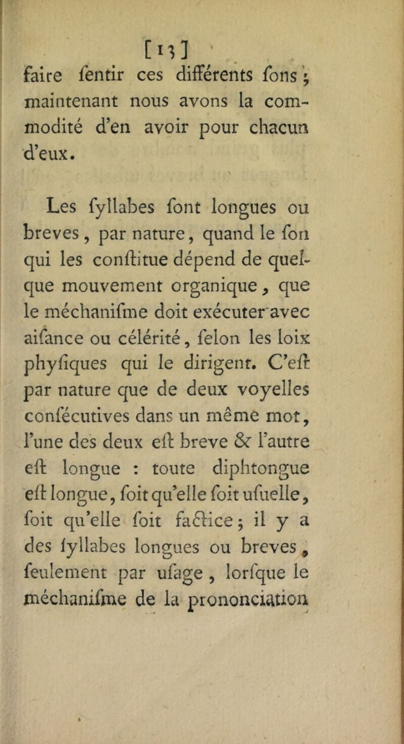 [n] ' faire fentir ces différents fons ’; maintenant nous avons la com- modité d’en avoir pour chacun d’eux. Les fyllabes font longues ou brèves , par nature, quand le Ton qui les conftitue dépend de quel- que mouvement organique, que le méchanifme doit exécuteravec aifance ou célérité, félon les loix phyfiques qui le dirigent. C’eft par nature que de deux voyelles confécutives dans un même mot, l’une des deux eft brève & l’autre eft longue : toute diphtongue elt longue, foit qu’elle foit ufuelle, foit qu’elle foit faélice ; il y a des lyllabes longues ou brèves, feulement par ufage , lorfque le méchanifme de la prononciation