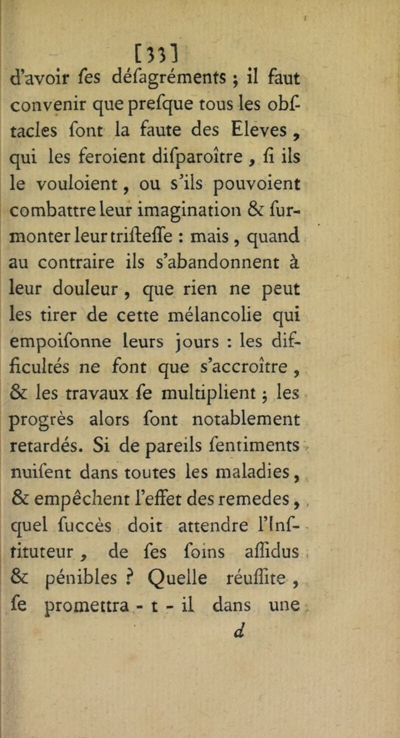 [3î] d’avoir Tes défagréments ; il faut convenir que prefque tous les obl^ tacles font la faute des Eleves , qui les feroient difparoître , lî ils le vouloient, ou s’ils pouvoient combattre leur imagination & fur- monter leur trifteffe : mais , quand au contraire ils s’abandonnent à leur douleur, que rien ne peut les tirer de cette mélancolie qui empoifonne leurs jours ; les dif- ficultés ne font que s’accroître , & les travaux fe multiplient 5 les progrès alors font notablement retardés. Si de pareils fentiments ' nuifent dans toutes les maladies, & empêchent l’effet des remedes,, quel fuccès doit attendre l’inf- - fituteur, de fes foins affidus, & pénibles ? Quelle réuffite , fe promettra - t - il dans une. d