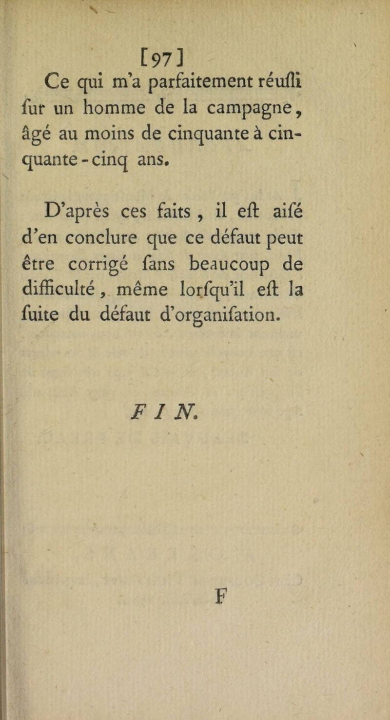 [97] Ce qui m’a parfaitement réufîi fur un homme de la campagne, âgé au moins de cinquante à cin- quante-cinq ans. D’après ces faits , il eft aifé d’en conclure que ce défaut peut être corrigé fans beaucoup de difficulté, même lorfqu’il eft la fuite du défaut d’organifation. FIN.