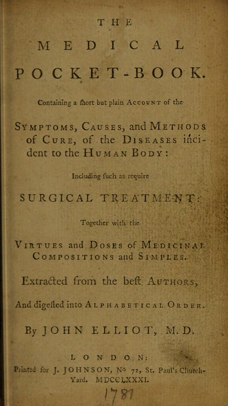 THE MEDICAL P O C K E T - B O O K. Containing a /hort but plain Account of the Symptoms, Causes, and Methods of Cure, of the Diseases inci- dent to the Human Body: Including fuch as Tcqulre SURGICAL TRE ATME-lfT:; Together with the Virtues and Doses of Medicinai: Compositions and Simples. ■' .Ir S Extra6led from the beft, Authors, And digelled into Alphabetical Order. By J O H N E L L I O 1\ M. D. L O N D O N: . Printed for J. JOHNSON, No 72, Sc. Paul's Church- Yard. MDCGUiXXI. 11^