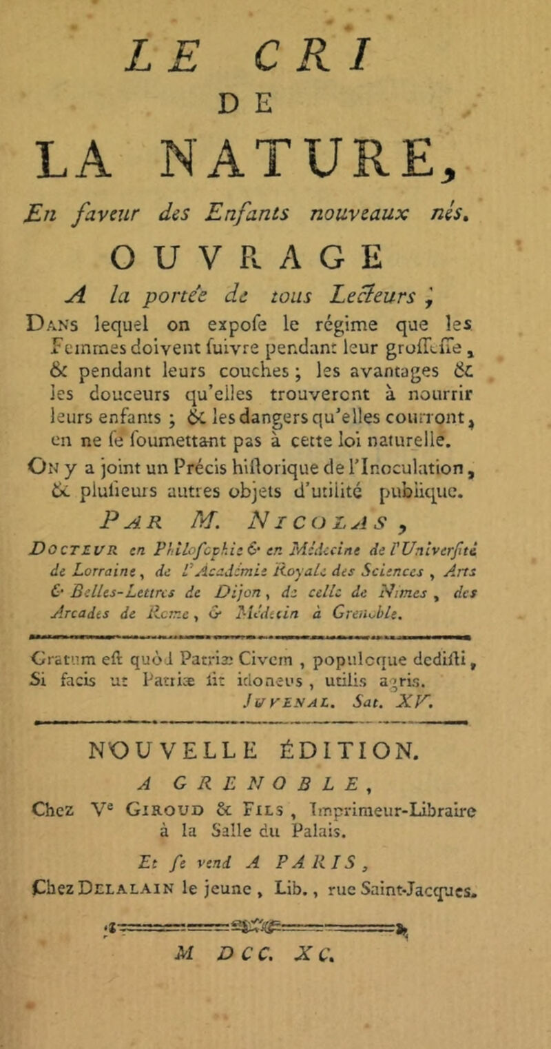 D E LA NATURE, En faveur des Enfants nouveaux nés. OUVRAGE A la portée de tous Lecteurs ÿ Dans lequel on expofe le régime que les Femmes doivent fuivre pendant leur groÆlue, & pendant leurs couches ; les avantages & les douceurs qu’eiles trouveront à nourrir leurs enfants ; & les dangers qu’elles courront ^ en ne fe foumettant pas à cette loi naturelle. On y a joint un Précis hirtorique de l’Inoculation, 6c plulieurs autres objets d’utiiitc publique. Par M. Nicolas, Docte ur en Philofcphie & en Médecine de FUnivcrJîtè de Lorraine, de VAcademie Royale des Sciences , Arts & Belles-Lettres de Dijon, de celle de Nîmes , des Arcades de Rome, & Mcdetin à Grenoble. Gratum eft quoi Patriæ Civcm , populcque dedifli, Si facis ut Patiiæ lit idoneus , utilis agris. } u y es al. Sat. XV. NOUVELLE ÉDITION. A GRENOBLE, Chez Ve Giroud & Fils , Imprimeur-Libraire à la Salle du Palais. Et fe vend A PARIS, Chez Delalain le jeune , Lib., rue Saint-Jacques. fin