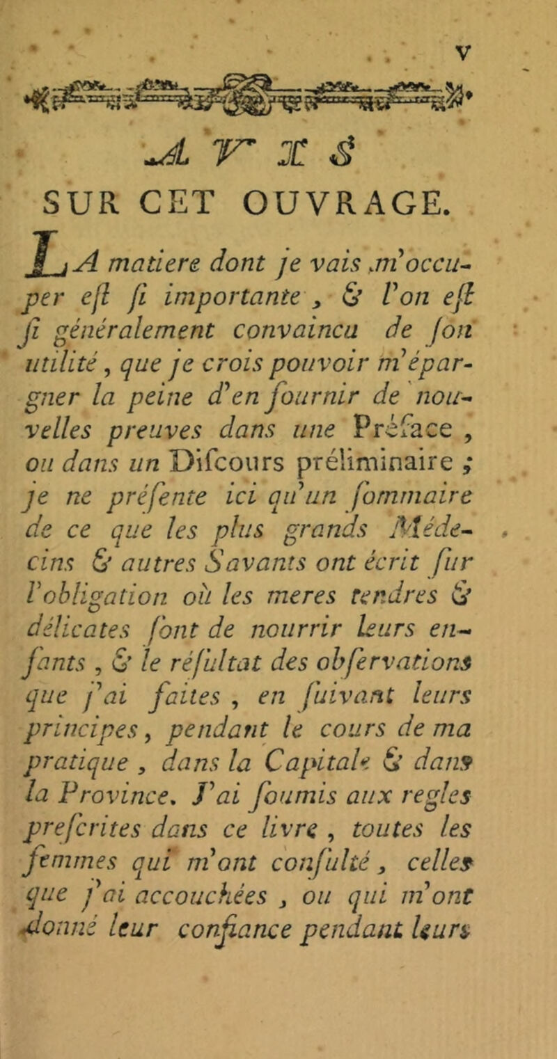 TT X É SUR CET OUVRAGE. La matière dont je vais >m occu- per ejl fi importante , & Von ejl fi généralement convaincu de fon utilité, que je crois pouvoir m épar- gner la peine d'en fournir de nou- velles preuves dans une Préface , ou dans un Difcours préliminaire ,* je ne préfente ici au un fommaire de ce que les plus grands Méde- . ci ns & autres Savants ont écrit fur Vobligation oh les meres tendres & délicates font de nourrir leurs en- fants , & le réfultat des ohfervations que fai faites , en fuivant leurs principes, pendant le cours de ma pratique , dans la Capitale & dans la Province. Lai fournis aux réglés prefcrites dans ce livre , toutes les femmes qui mont confulté, celles que fai accouchées , ou qui m ont donné leur confiance pendant, leurs