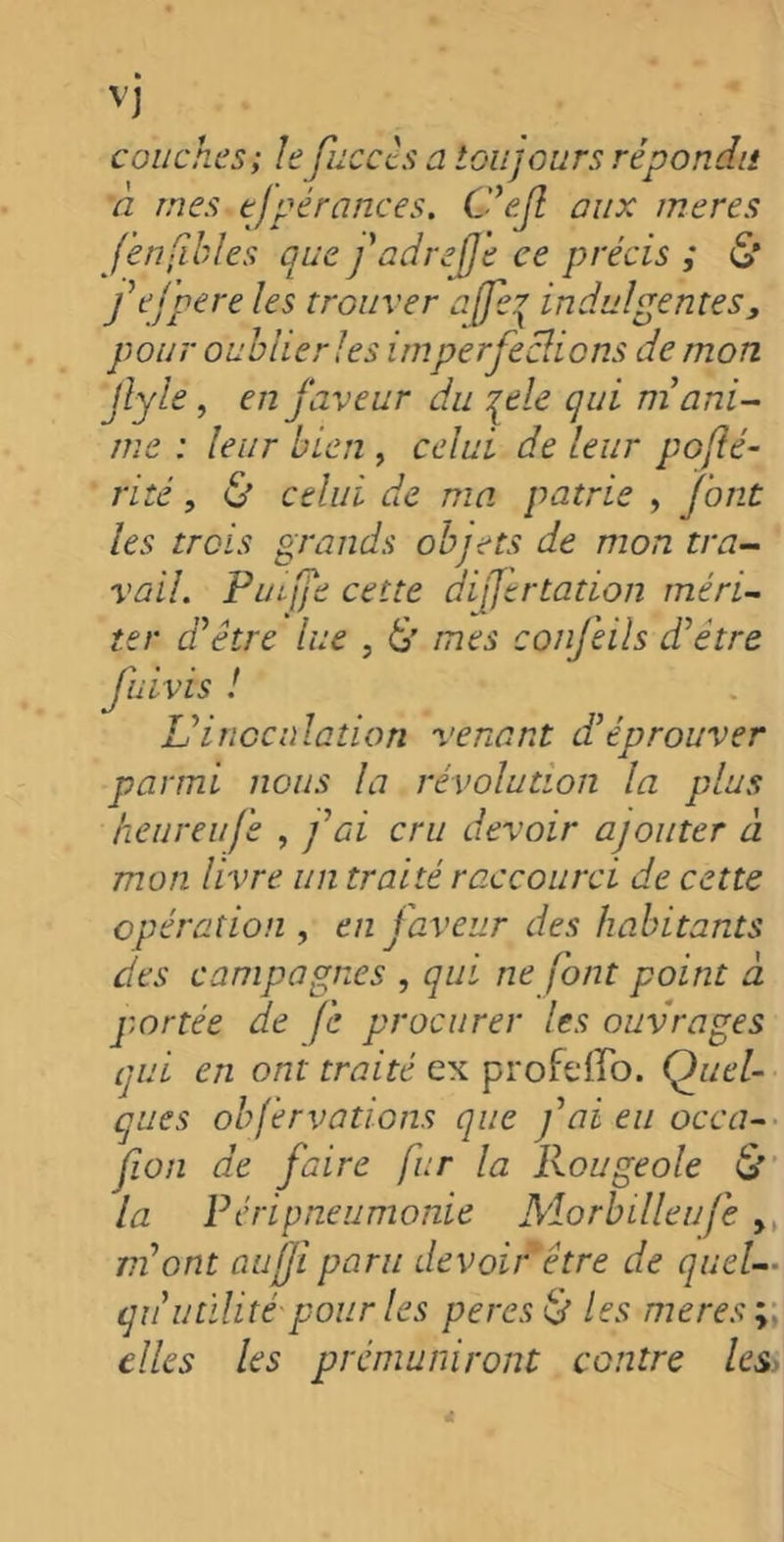 couches; le fuccts a toujours répondit ci mes ejgérances. C'efl aux meres j'en filles que fadrefje ce précis ; S* fefpere les trouver ajfcj indulgentes, pour oublier les imperfeclions de mon Jlyle, en faveur du je le qui ni ani- me : leur bien , celui de leur pofé- rité, & celui de ma patrie , f ont les trois grands objets de mon tra- vail. PuLfe cette dijjertation méri- ter d'être lue , 6’ mes confeils d'être fuivis ! Vinoculation venant d’éprouver parmi nous la révolution la plus heureufe , fai cru devoir ajouter à mon livre un traité raccourci de cette opération , en faveur des habitants des campagnes , qui ne font point à portée de fc procurer les ouvrages qui en ont traité ex profdlo. Quel- ques obfervations que fai eu occa- fion de faire fur la Rougeole & la Péripneumonie Morbilleufe >t m'ont au fi paru devoir être de quel— qu'utilité pour les peres & les meres» elles les prémuniront contre les>