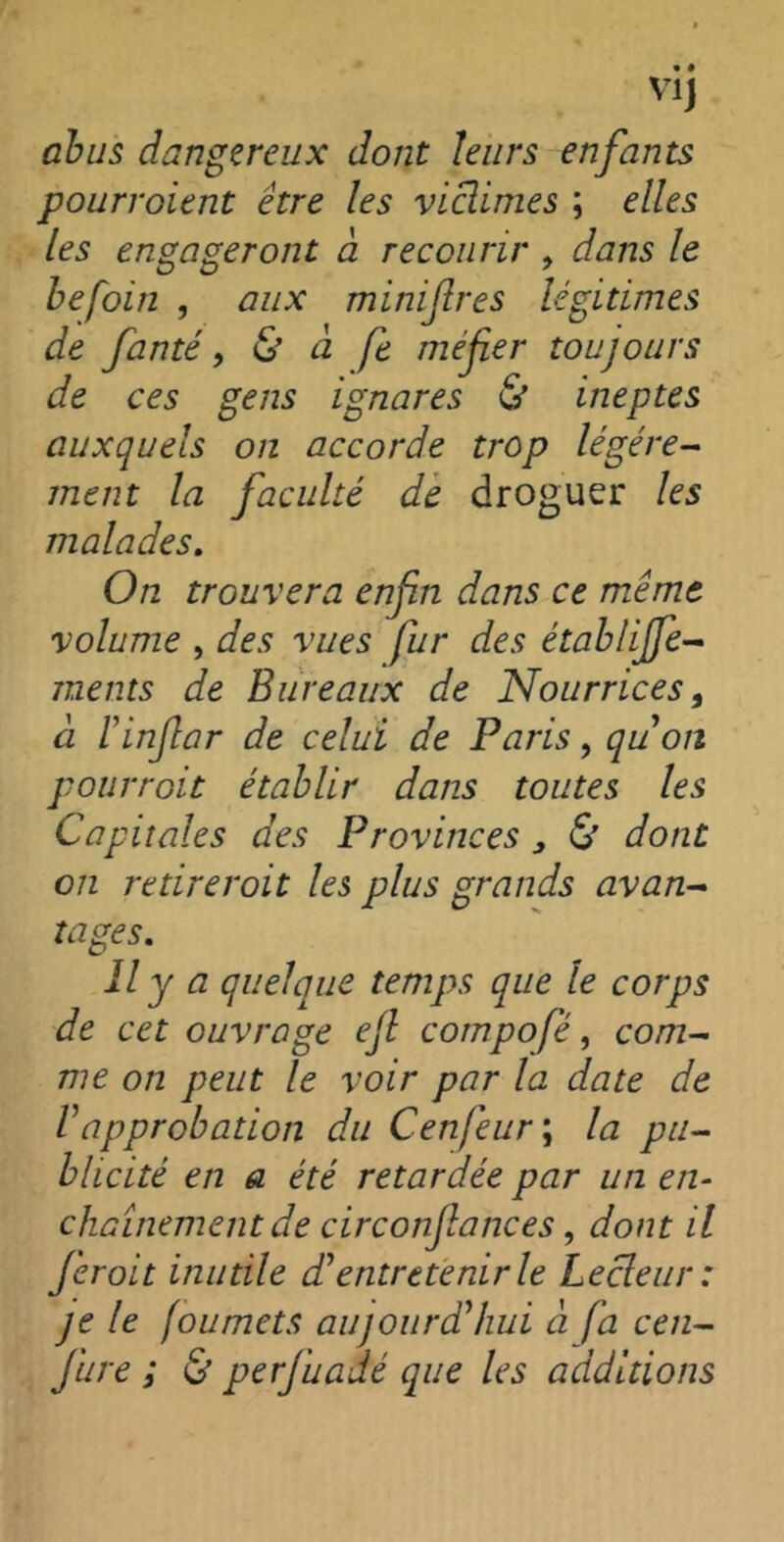 Vlj abus dangereux dont leurs enfants pourroient être les victimes ; elles les engageront à recourir , dans le befoin , aux minif res légitimes de fanté, & à fe méfier toujours de ces gens ignares & ineptes auxquels on accorde trop légère- ment la faculté de droguer les malades. On trouvera enfin dans ce même volume , des vues fur des établijfe- ments de Bureaux de Nourrices, à Finfiar de celui de Paris, qu'on pourroit établir dans toutes les Capitales des Provinces , & dont on retirerait les plus grands avan- tages. Il y a quelque temps que le corps de cet ouvrage efi cotnpofè, com- me on peut le voir par la date de l'approbation du Cenfeur ; la pu- blicité en a été retardée par un en- chaînement de circonfiances, dont il ferait inutile d'entretenir le Lecleur : je le foumets aujourd'hui à fa cen- Jure ; & perfuadé que les additions