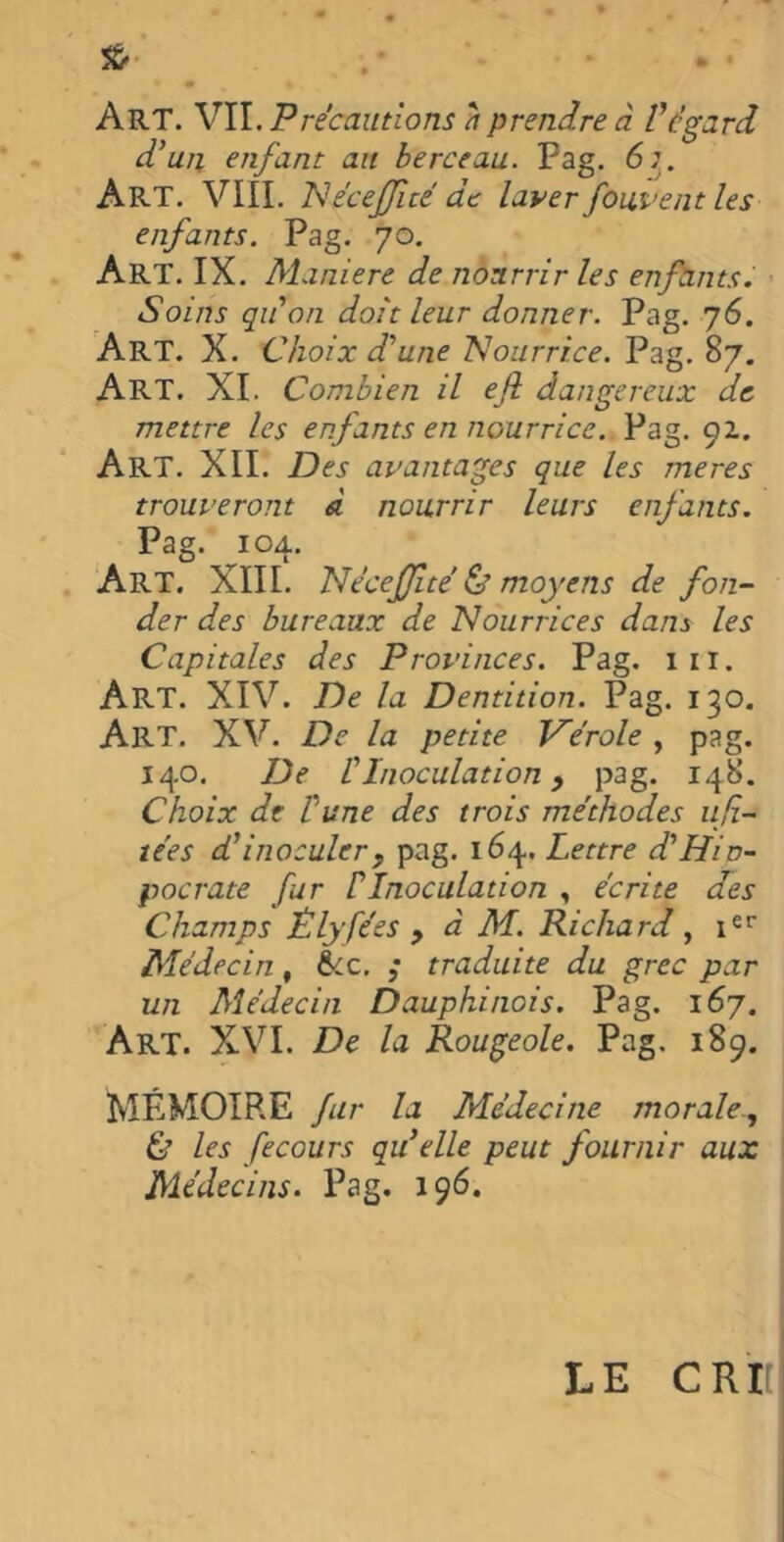 & . Art. VIL Précautions à prendre à Végard d'un enfant au berceau. Pag. 6;. Art. VIII. NécejJicé de laver fondent les enfants. Pag. 70. Art. IX. Maniéré de nourrir les enfants. Soins qu'on doit leur donner. Pag. 76. Art. X. Choix d'une Nourrice. Pag. 87. ART. XI. Combien il efi dangereux de mettre les enfants en nourrice. Pag. 92. Art. XII. Des avantages que les meres trouveront à nourrir leurs enfants. Pag. 104. Art. XIII. Nécefîté & moyens de fon- der des bureaux de Nourrices dans les Capitales des Provinces. Pag. 1 11. Art. XIV. De la Dentition. Pag. 130. Art. XV. De la petite Vérole , pag. 140. De l'Inoculation, pag. 148. Choix de l'une des trois méthodes lif- tées d'inoculerf pag. 164. Lettre d'Hin- pocrate fur P Inoculation , écrite des Champs Êlyfées > à M. Richard , ier Médecin, &c. ,* traduite du grec par un Médecin Dauphinois. Pag. 167. Art. XVI. De la Rougeole. Pag. 189. MÉMOIRE fur la Médecine morale-, Ù les fecours qu’elle peut fournir aux Médecins. Pag. 196. LE C RK