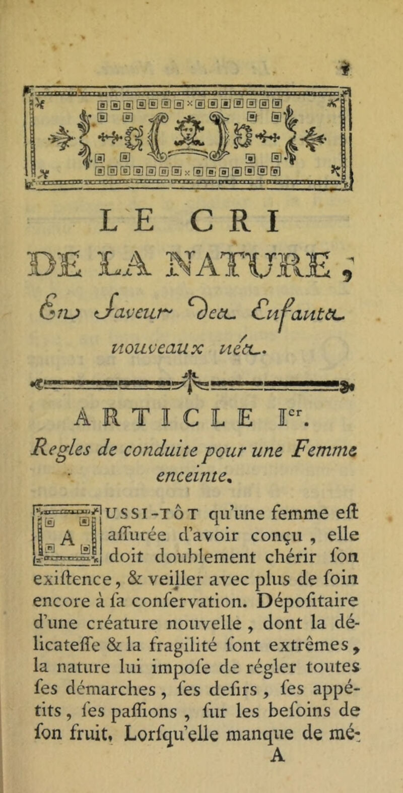 # LE CRI DE LA NATURE, (l*7U daveur' c'èctL. Cnj^autiL. nouveaux nea... > ARTICLE Ier. Réglés de conduite pour une Femme enceinte. usst-tôt qu’une femme eft allurée d’avoir conçu , elle doit doublement chérir l'on exiftence, & veiller avec plus de foin encore à fa confervation. Dépofitaire d'une créature nouvelle , dont la dé- licatelîe &la fragilité font extrêmes, la nature lui impol'e de régler toutes fes démarches, les defirs , les appé- tits , fes pallions , fur les befoins de fon fruit, Lorsqu’elle manque de mé-
