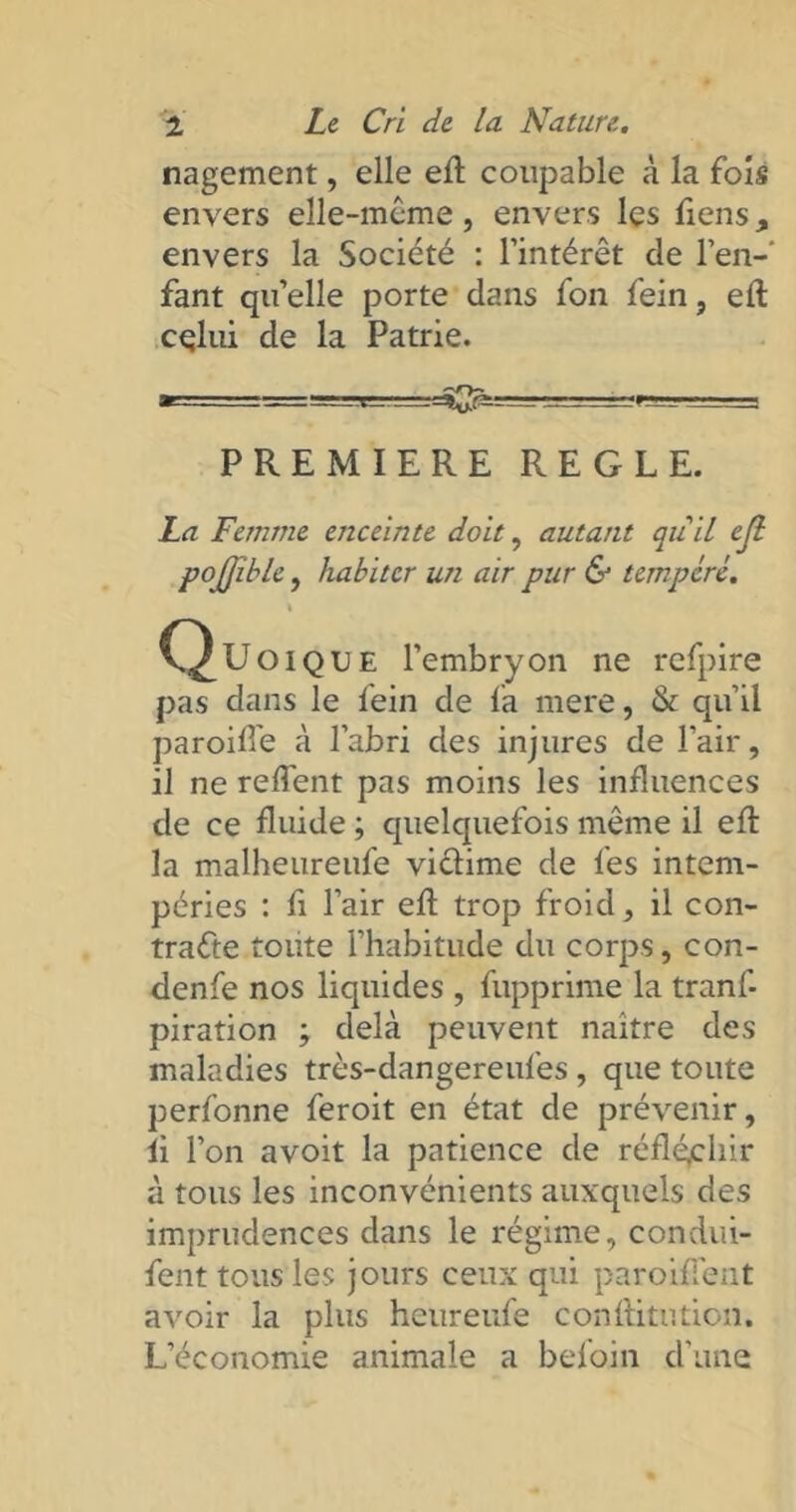 nagement, elle efl coupable à la fois envers elle-même, envers les Tiens, envers la Société : l’intérêt de l’en-' Tant qu’elle porte dans fon fein, efl celui de la Patrie. PREMIERE REGLE. La Femme enceinte doit, autant quil ejl pojjible, habiter un air pur & tempère. \ C^Uoique l’embryon ne refpire pas dans le fein de fa mere, & qu’il paroide à l’abri des injures de l’air, il ne redent pas moins les influences de ce fluide ; quelquefois même il efl la malheurenfe viclime de fes intem- péries : fi l’air efl trop froid, il con- tracte toute l’habitude du corps, con- denfe nos liquides , fupprime la tranf- piration ; delà peuvent naitre des maladies très-dangereufes , que toute perfonne feroit en état de prévenir, fi l’on avoit la patience de réfléchir à tous les inconvénients auxquels des imprudences dans le régime, condui- fent tous les jours ceux qui parodient avoir la plus heureufe conflitution. L’économie animale a befoin d’une