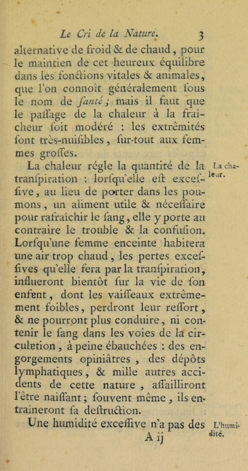 alternative cle froid & de chaud, pour le maintien de cet heureux équilibre dans les fondions vitales & animales, que l’on connoit généralement l'ous le nom de fauté; mais il faut que le palfage de la chaleur à la fraî- cheur foit modéré : les extrémités font très-nuiiibles, fur-tout aux fem- mes o;roiïes. O La chaleur régie la quantité de la tranfpiration : lorfquelle eft excef- five, au lieu de porter dans les pou- mons , un aliment utile & nécelfaire pour rafraîchir le l’ang, elle y porte au contraire le trouble & la confulîon. Lorfqu’une femme enceinte habitera une air trop chaud , les pertes excef- fives quelle fera parla tranfpiration, influeront bientôt fur la vie de fon enfant, dont les vaifleaux extrême- ment foibles, perdront leur reflort, & ne pourront plus conduire, ni con- tenir le fang dans les voies de la cir- culation , à peine ébauchées : des en- gorgements opiniâtres , des dépôts lymphatiques, & mille autres acci- dents de cette nature , aflailliront l’être naiflant ; fouvent même , ils en- traîneront fa deflrudion. Une humidité exceflive n’a pas des Aij La cha- leur. L'humi- dité.