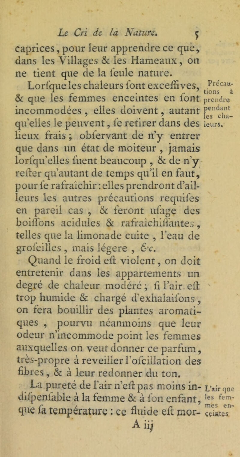 caprices, pour leur apprendre ce que, dans les Villages & les Hameaux, on ne tient que de la feule nature. Lorfque les chaleurs l'ont excefiîves, & que les femmes enceintes en font incommodées , elles doivent, autant quelles le peuvent, fe retirer dans des lieux frais ; obfervant de n’y entrer que dans un état de moiteur , jamais lorsqu’elles fuent beaucoup , & de n’y relier quautant de temps qu’il en faut, pour fe rafraîchir : elles prendront d’ail- leurs les autres précautions requifes en pareil cas , & feront ufage des boitions acidulés & rafraichiflantes, telles que la limonade cuite , l’eau de grofeilles , mais légère , &c. Quand le froid eft violent, on doit entretenir dans les appartements un degré de chaleur modéré ; fi l’air elt trop humide & chargé d’exhalaifons, on fera bouillir des plantes aromati- ques , pourvu néanmoins que leur odeur n’incommode point les femmes auxquelles on veut donner ce parfum, très-propre à reveiller l’ofciilation des fibres , & à leur redonner du ton. La pureté de l’air n’elî pas moins in- difpenl'able à la femme & à fon enfant, que fa température : ce fiuide eft mor- A iij Précau- tions à prendre pendant les cha- leurs. L’air qne les fem- mes en- ceintes