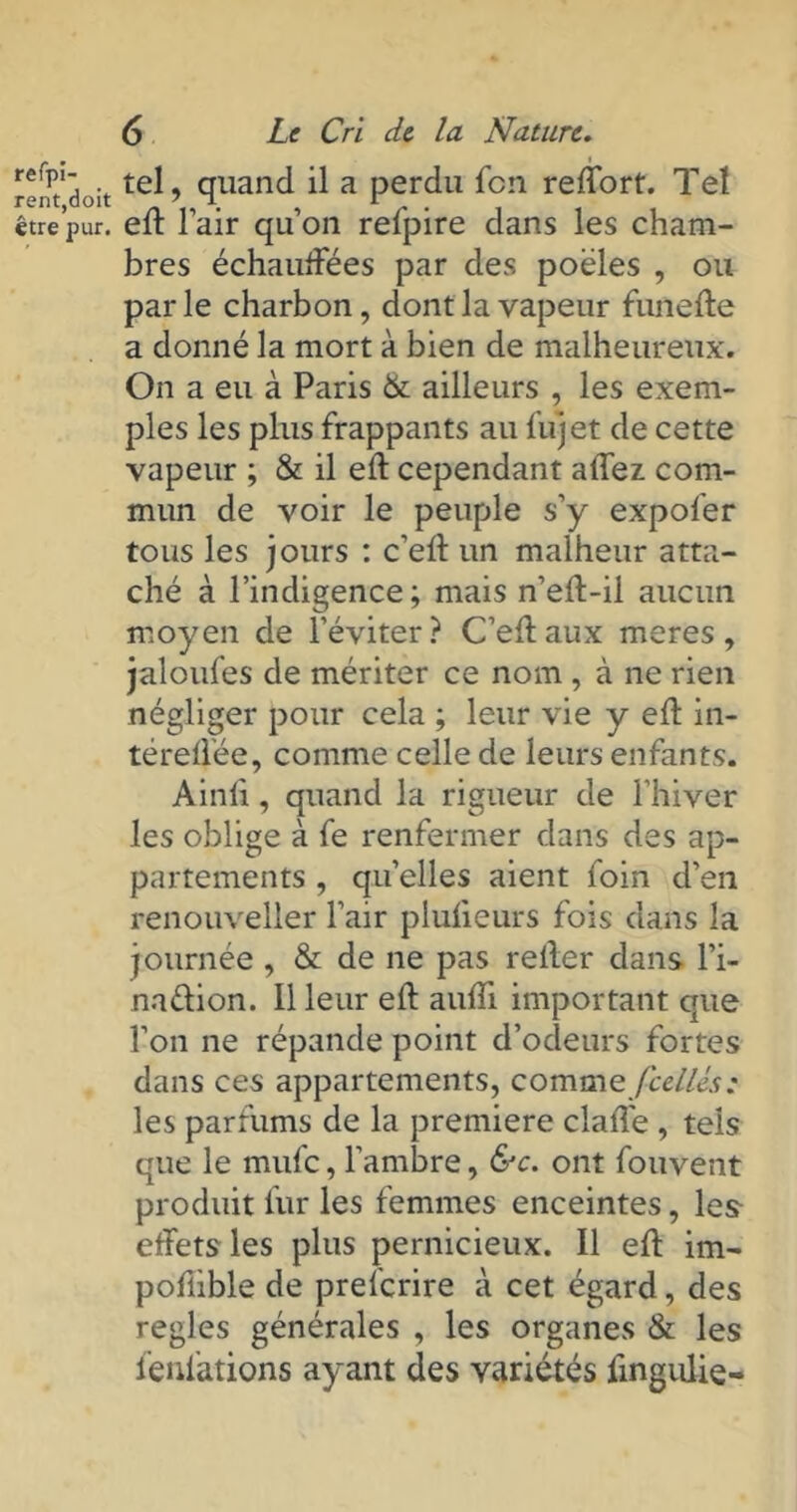 refpi- rent,doit être pur. 6 Le Cri de la Nature. i tel, quand il a perdu fcn reffort. Tel eft l’air qu’on refpire dans les cham- bres échauffées par des poêles , ou parle charbon, dont la vapeur fini elle a donné la mort à bien de malheureux. On a eu à Paris & ailleurs , les exem- ples les plus frappants au fu) et de cette vapeur ; & il eft cependant allez. com- mun de voir le peuple s’y expofer tous les jours : c’eft un malheur atta- ché à l’indigence; mais n’eft-il aucun moyen de l’éviter? C’eftaux meres, jaloufes de mériter ce nom , à ne rien négliger pour cela ; leur vie y eft in- téreftée, comme celle de leurs enfants. Ainft, quand la rigueur de l’hiver les oblige à fe renfermer dans des ap- partements , quelles aient foin d’en renouveller l’air plufteurs fois dans la journée , & de ne pas relier dans l’i- na&ion. Il leur eft aufti important que l’on ne répande point d’odeurs fortes dans ces appartements, comme /celles: les parfums de la première clafte , tels que le mufc, l’ambre, &c. ont fouvent produit fur les femmes enceintes, les effets les plus pernicieux. Il eft im- pofiible de preferire à cet égard, des réglés générales , les organes & les fenfations ayant des variétés lingulie-