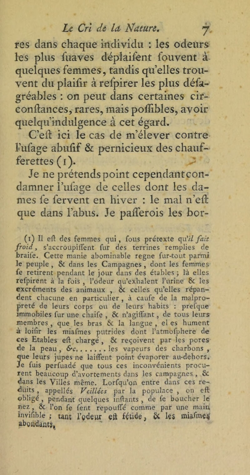 res dans chaque individu : les odeurs les plus fuaves déplacent fouvent à quelques femmes, tandis quelles trou- vent du plaifir à refpirer les plus défa- gréables : on peut dans certaines cir- conftances, rares, mais pofiibles, avoir quelqu’indulgence à cet égard. C’elt ici le cas de m’élever contre l’ufage abufif & pernicieux des chauf- ferettes (i). P Je ne prétends point cependantcon- damner Image de celles dont les da- mes fe fervent en hiver : le mal n’eft que dans l’abus. Je palferois les bor- (i) Il eft des femmes qui, fous prétexte qu 'il fait froid, s’accroupilfent fur des terrines remplies de braife. Cette manie abominable régné fur-tout parmi le peuple, & dans les Campagnes, dont les femmes fe retirent pendant le jour dans des étables ; là elles refpirent à la fois , l’odeur qu’exhalent l’urine & les excréments des animaux , & celles qu’elles répan- dent chacune en particulier , à caufe de la malpro- preté de leurs corps ou de leurs habits : prefque immobiles fur une chaife , & n’agiflant, de tous leurs membres , que les bras & la langue , el es hument à loifir les miafmes putrides dont l’atmofphere de ces Etables eft chargé , & reçoivent par les pores de la peau, &c les vapeurs des charbons , que leurs jupes ne laiflent point évaporer au-dehors. Je fuis perfuadé que tous ces inconvénients procu- rent beaucoup d’avortements dans les campagnes, & dans les Villes même. Lorfqu’on entre dans ces ré- duits , appelles Veillées par la populace , on eft obligé , pendant quelques inftants , de fe boucher le nez , & l’on fe fent repouffé comme par une maia invifible ; tant l’pdeur eft fétide, & les miafme| abondants,,