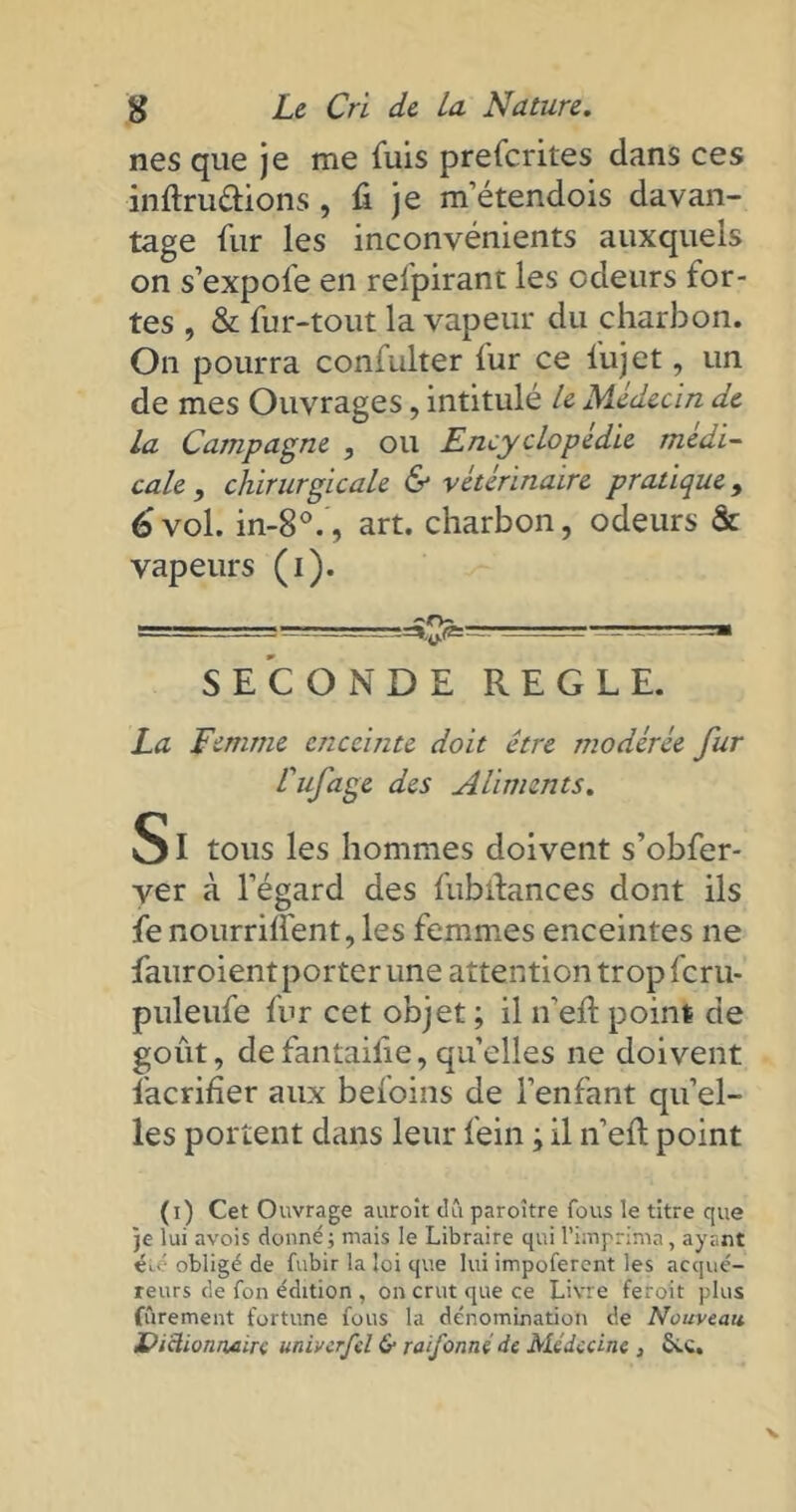 nés que je me fuis prefcrites clans ces inftruttions , fi je m’étendois davan- tage fur les inconvénients auxquels on s’expole en relpirant les odeurs for- tes , & fur-tout la vapeur du charbon. On pourra confulter fur ce lujet, un de mes Ouvrages, intitulé le Médecin de la Campagne , ou Encyclopédie médi- cale , chirurgicale & vétérinaire pratique, 6 vol. in-8°., art. charbon, odeurs & vapeurs (i). = ~--. -UV.-SM SECONDE REGLE. La Femme enceinte doit être modérée fur Cufage des Aliments. SI tous les hommes doivent s’obfer- ver à l’égard des fubitances dont ils fe nourrillent, les femmes enceintes ne fauroientporter une attention trop fcru- puleufe fur cet objet ; il n’eft point de goût, defantaifie,quelles ne doivent facrifîer aux befoins de l’enfant qu’el- les portent dans leur fein ; il n’eft point (i) Cet Ouvrage auroit dû paroître fous le titre que je lui avois donné ; mais le Libraire qui l’imprima, ayant iu': obligé de fubir la loi que lui impoferent les acqué- reurs de fon édition , on crut que ce Livre feroit plus (urement fortune fous la dénomination de Nouveau JPiclionnaire mivcrfd & raifonné de Médecine , £cc.