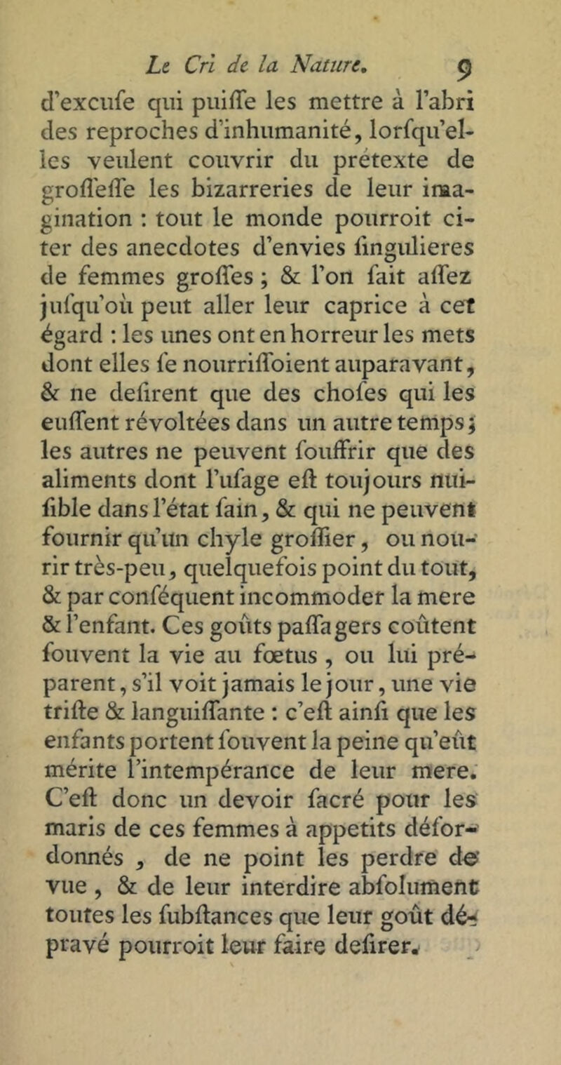 d’excufe qui puilfe les mettre à l’abri des reproches d’inhumanité, lorfqu’el- les veulent couvrir du pretexte de groflélfe les bizarreries de leur ima- gination : tout le monde pourroit ci- ter des anecdotes d’envies lingulieres de femmes groffes ; & l’on fait alfez jufqu’oii peut aller leur caprice à cet égard : les unes ont en horreur les mets dont elles fe nourriffoient auparavant, & ne délirent que des choies qui les eulfent révoltées dans un autre temps; les autres ne peuvent fouffrir que des aliments dont l’ufage eft toujours nui- fible dans l’état fain, & qui ne peuvent fournir qu’un chyle grolîier, ou nou- rir très-peu, quelquefois point du tout, & par conféquent incommoder la mere & l enfant. Ces goûts paffagers coûtent fouvent la vie au fœtus , ou lui pré- parent, s’il voit jamais le jour, une vie trille & languilfante : c’ell ainli que les enfants portent fouvent la peine qu’eût mérite l’intempérance de leur mere. C’ell donc un devoir facré pour les maris de ces femmes à appétits défor- donnés , de ne point les perdre de vue , & de leur interdire abfolument toutes les fubdances que leur goût dé-î pravé pourroit leur faire defirer*