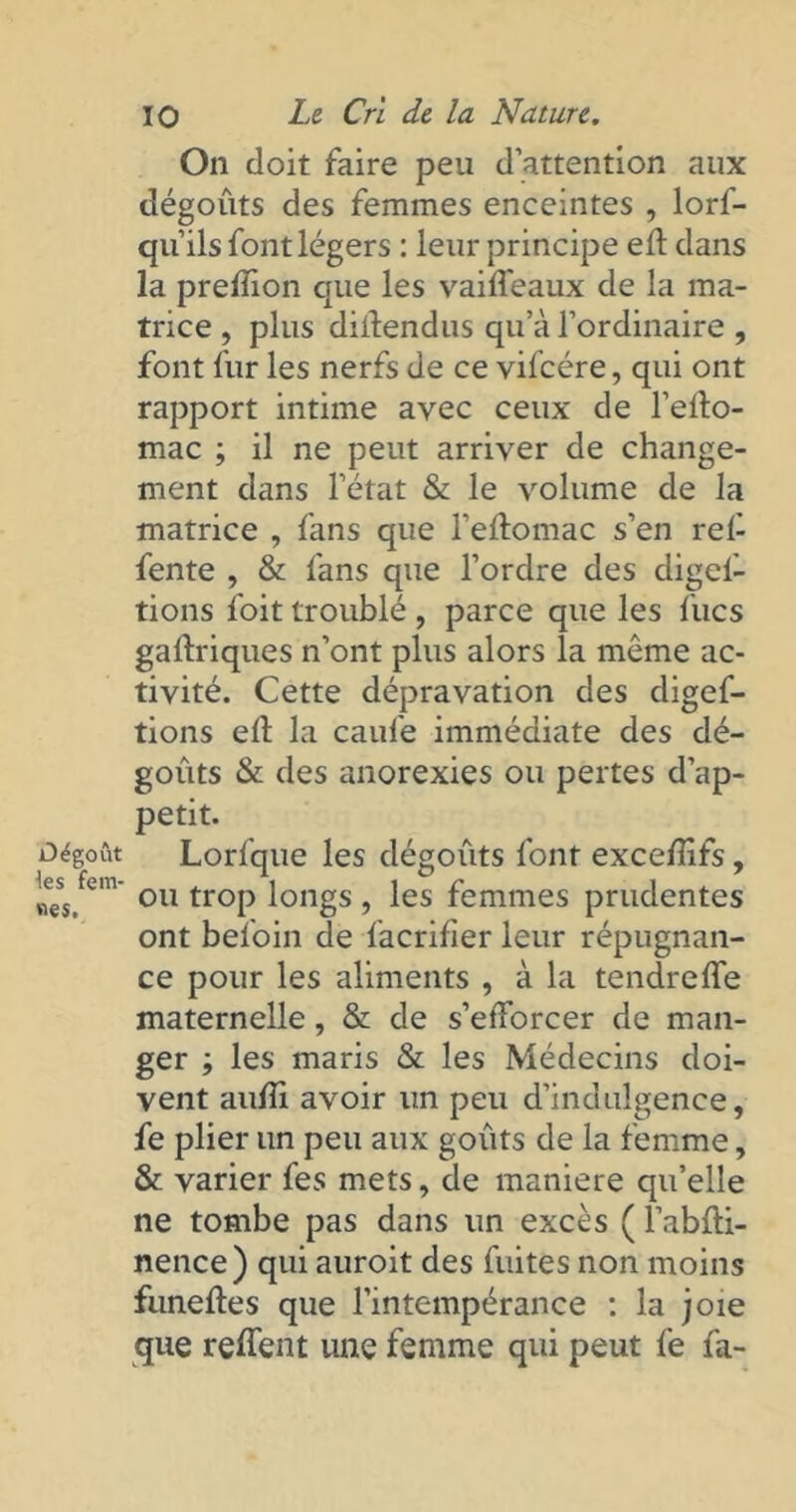 On doit faire peu d’attention aux dégoûts des femmes enceintes , lorf- qu’ils font légers : leur principe efl dans la prelïion que les vaifleaux de la ma- trice , plus dilîendus qu’à l’ordinaire , font fur les nerfs de ce vifcére, qui ont rapport intime avec ceux de l’elto- mac ; il ne peut arriver de change- ment dans l’état & le volume de la matrice , fans que l’eftomac s’en rel- fente , & fans que l’ordre des digel- tions foit troublé , parce que les lues gaftriques n’ont plus alors la même ac- tivité. Cette dépravation des digef- tions ell la caufe immédiate des dé- goûts & des anorexies ou pertes d’ap- petit. Dégoût Lorfque les dégoûts font exceflîfs, nes.fem* 011 troP l°ngs 5 les femmes prudentes ont befoin de facrifier leur répugnan- ce pour les aliments , à la tendre ITe maternelle, & de s’efforcer de man- ger ; les maris & les Médecins doi- vent aulîi avoir lin peu d’indulgence, fe plier un peu aux goûts de la femme, & varier fes mets, de maniéré qu’elle ne tombe pas dans un excès ( l’abfti- nence) qui auroit des fuites non moins funeftes que l’intempérance : la joie que reffent une femme qui peut fe la-
