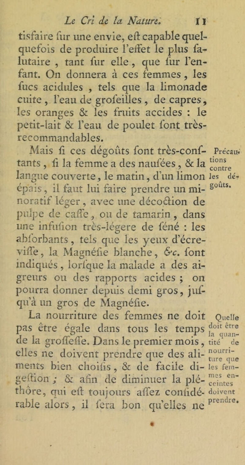 tisfaire fur une envie, eft capable quel- quefois de produire l’elfet le plus fa- lutaire , tant fur elle, que fur l’en- fant. On donnera à ces femmes , les fucs acidulés , tels que la limonade cuite , l’eau de grofeilles , de câpres, les oranges & les fruits accides : le petit-lait & l’eau de poulet font très- recommandables. Mais li ces dégoûts font très-conf- Précau; tants , fi la femme a des naufées, & la *‘°n;L langue couverte, le matin, d’un limon les dé- épais, il faut lui faire prendre un mi- §outs* noratif léger , avec une décoction de pulpe de caiic, ou de tamarin, dans une infufion très-lègere de féné : les abforbants, tels que les yeux d’écre- vifTe, la Magnéfie blanche, &c. font indiqués , lorfque la malade a des ai- greurs ou des rapports acides ; on pourra donner depuis demi gros, juf- qu’à un gros de Magnéfie. La nourriture des femmes ne doit Quelle pas être égale dans tous les temps ?0It: etre de la groileile. Dans Je premier mois, tité de elles ne doivent prendre que des ali- °r“jûe ments bien choifis, & de facile di- les fein- geflion ; & afin de diminuer la plé- ceintes’ thôre, qui eft toujours affez conlidé- doivent rable alors, il fera bon quelles ne prei‘dre*