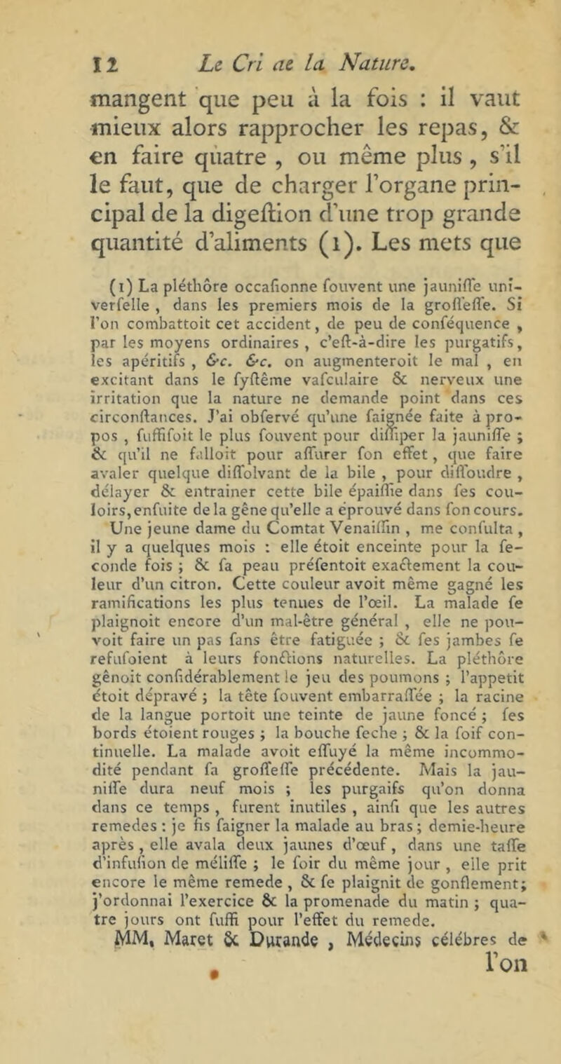 mangent que peu à la fois : il vaut mieux alors rapprocher les repas, & en faire quatre , ou même plus , s'il le faut, que de charger l’organe prin- cipal de la digeftion d’une trop grande quantité d’aliments (1). Les mets que (i) La pléthore occafionne Couvent une jauniffe uni- verfelle , dans les premiers mois de la groffefl'e. Si l’on combattoit cet accident, de peu de conféquence , par les moyens ordinaires, c’eft-à-dire les purgatifs, les apéritifs , &c. &c. on augmenteroit le mal , en excitant dans le fyftême vafculaire & nerveux une irritation que la nature ne demande point dans ces circonftances. J’ai obfervé qu’une faignée faite à pro- pos , fuffifoit le plus Couvent pour diffiper la jauniffe ; de qu’il ne fulloit pour affurer fon effet, que faire avaler quelque diffolvant de la bile , pour cliffoudre , délayer & entraîner cette bile épaiffie dans fes cou- loirs, enfuite delà gêne qu’elle a éprouvé dans Concours. Une jeune dame du Comtat Venaiffin , me confulta , il y a quelques mois : elle étoit enceinte pour la fé- condé fois ; & fa peau préfentoit exactement la cou- leur d’un citron. Cette couleur avoit même gagné les ramifications les plus tenues de l’oeil. La malade fe plaignoit encore d’un mal-être général , elle ne pou- voit faire un pas fans être fatiguée ; & fes jambes fe refufoient à leurs fondions naturelles. La pléthore gênoit confidérablement le jeu des poumons ; l’appetit étoit dépravé ; la tête Couvent embarraffée ; la racine de la langue portoit une teinte de jaune foncé ; fes bords étoient rouges ; la bouche feche ; & la foif con- tinuelle. La malade avoit effuyé la même incommo- dité pendant fa groffeffe précédente. Mais la jau- niffe dura neuf mois ; les purgaifs qu’on donna dans ce temps , furent inutiles , ainfi que les autres remedes : je fis faigner la malade au bras; demie-heure après, elle avala deux jaunes d’œuf, dans une taffe d’infunon de méliffe ; le foir du même jour , eile prit encore le même remede , 5c fe plaignit de gonflement; j’ordonnai l’exercice 6c la promenade du matin ; qua- tre jours ont fuffi pour l’effet du remede. MM, Maret 8c Dwande , Médecins célébrés de l’on
