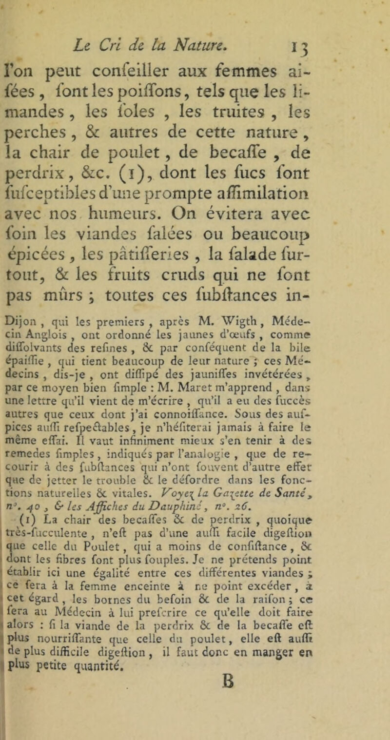 Ton peut confeiller aux femmes ai- fées , font les poiffons, tels que les li- mandes , les foies , les truites , les perches , & autres de cette nature, la chair de poulet, de becafle , de perdrix, &c. (1), dont les fucs font fufceptibles d’une prompte afïïmilation avec nos humeurs. On évitera avec foin les viandes falées ou beaucoup épicées , les pâtifleries , la falade fur- tout, & les fruits cruds qui ne font pas mûrs ; toutes ces fubllances in- Dijon , qui les premiers , après M. Wigth, Méde- cin Anglois , ont ordonné les jaunes d’œufs , comme diffolvants des refînes , & par conféquent de la bile épaiffie , qui tient beaucoup de leur nature ? ces Mé- decins , dis-je , ont diffipé des jauniffes invétérées r par ce moyen bien fimple : M. Maret m’apprend , dans une lettre qu’il vient de m’écrire , qu’il a eu des {accès autres que ceux dont j’ai connoiflance. Sous des auf- pices auffi refpe&ables, je n’héfiterai jamais à faire le même effai. Il vaut infiniment mieux s’en tenir à des remedes fimples , indiqués par l’analogie , que de re- courir à des fubftances qui n’ont fouvent d’autre effet que de jetter le trouble & le détordre dans les fonc- tions naturelles & vitales. Voye\ la Galette de Santé, n\ 40 } & les Affiches du Dauphiné, n°. 26. (1) La chair des becaffes & de perdrix , quoique très-fucculente , n’eft pas d’une auffi facile digeftion 3ue celle du Poulet, qui a moins de confiftance, Sc ont les fibres font plus fouples. Je ne prétends point établir ici une égalité entre ces différentes viandes ; ce fera à la femme enceinte à r.e point excéder , a 1 cet égard, les bornes du befoin Sc de la raifon; ce 1 fera au Médecin à lui preferire ce qu’elle doit faire 1 alors : fi la viande de la perdrix ôc de la becafle eft plus nourriffante que celle du poulet, elle eft auffi 1 de plus difficile digeftion , il faut donc en manger en plus petite quantité. B