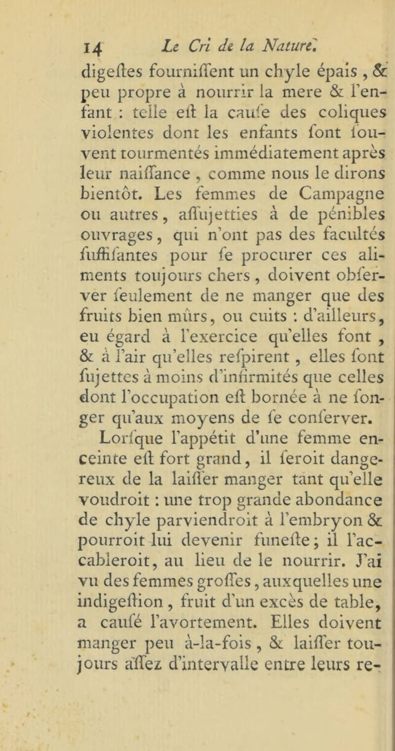 digedes fournirent un chyle épais , &' peu propre à nourrir la mere & l’en- fant : telle eil la caufe des coliques violentes dont les enfants font lou- vent tourmentés immédiatement après leur naiffance , comme nous le dirons bientôt. Les femmes de Campagne ou autres, affujetties à de pénibles ouvrages, qui n’ont pas des facultés fuffifantes pour fe procurer ces ali- ments toujours chers, doivent obfer- ver feulement de ne manger que des fruits bien mûrs, ou cuits : d’ailleurs, eu égard à l’exercice quelles font , & cà l’air qu’elles refpirent, elles font fujettes à moins d’infirmités que celles dont l’occupation eft bornée à ne fon- ger qu’aux moyens de fe conferver. Lorfque l’appétit d’une femme en- ceinte elt fort grand, il feroit dange- reux de la laifler manger tant qu’elle voudroit : une trop grande abondance de chyle parviendroit à l’embryon & pourroit lui devenir funefle ; il l’ac- cableroit, au lieu de le nourrir. J’ai vu des femmes grofTes, auxquelles une indigeftion , fruit d’un excès de table, a caufé l’avortement. Elles doivent manger peu à-la-fois, & laifler tou- jours affez d’intervalle entre leurs re-