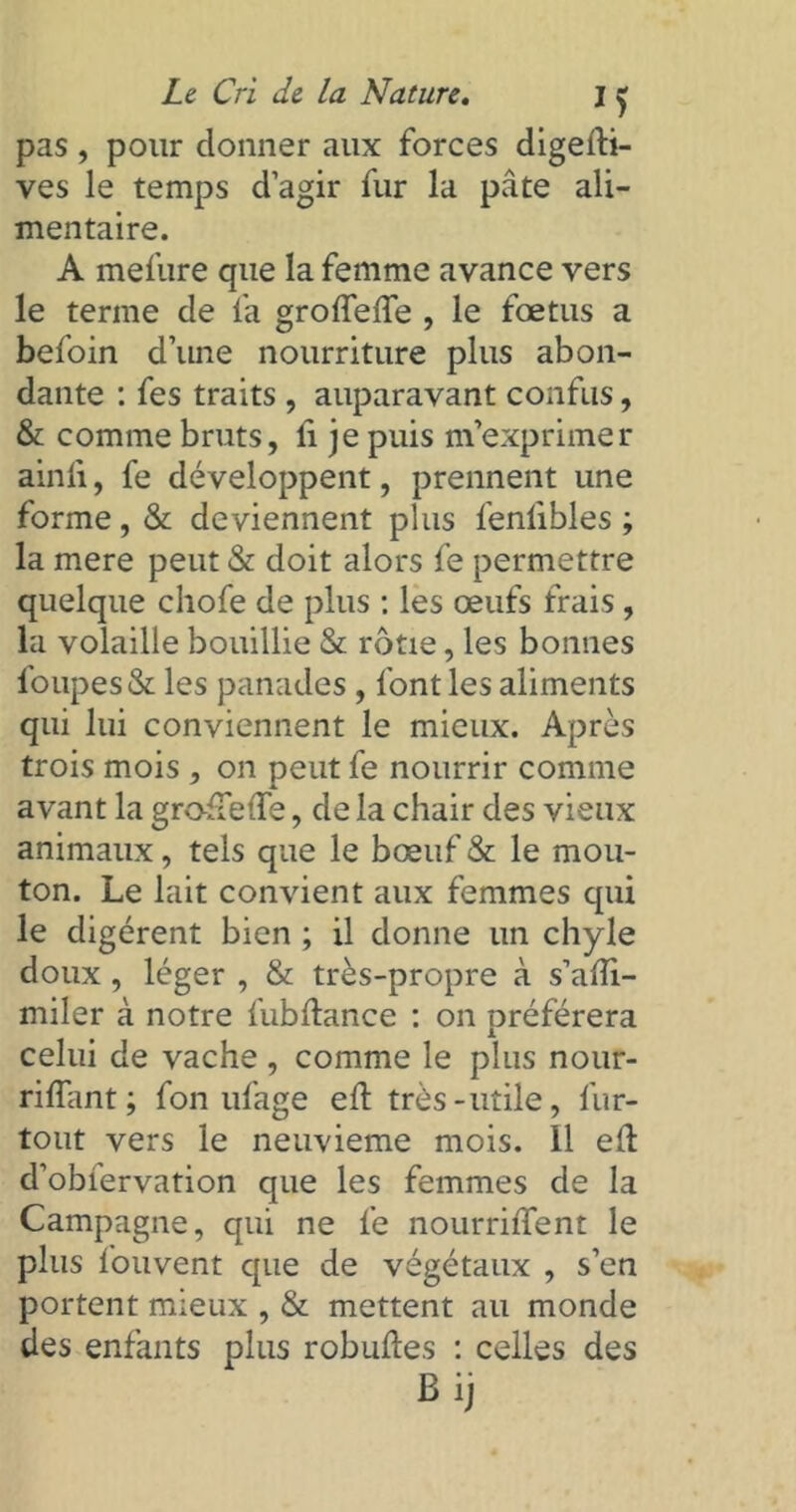 pas , pour donner aux forces digedi- ves le temps d’agir fur la pâte ali- mentaire. A mefure que la femme avance vers le terme de fa grodede , le fœtus a befoin d’une nourriture plus abon- dante : fes traits , auparavant confus, & comme bruts, fi je puis m’exprimer ainfi, fe développent, prennent une forme, & deviennent plus fenfibles ; la mere peut & doit alors fe permettre quelque chofe de plus : les œufs frais , la volaille bouillie & rôtie, les bonnes loupes & les panades, font les aliments qui lui conviennent le mieux. Après trois mois , on peut fe nourrir comme avant la grodede, de la chair des vieux animaux, tels que le bœuf & le mou- ton. Le lait convient aux femmes qui le digèrent bien ; il donne un chyle doux , léger , & très-propre à s’adi- miler à notre fubdance : on préférera celui de vache , comme le plus nour- rilfant; fon ufage ed très-utile, fur- tout vers le neuvième mois. 11 ed d’obiervation que les femmes de la Campagne, qui ne fe nourrident le plus fouvent que de végétaux , s’en portent mieux , & mettent au monde des enfants plus robudes : celles des Bi,