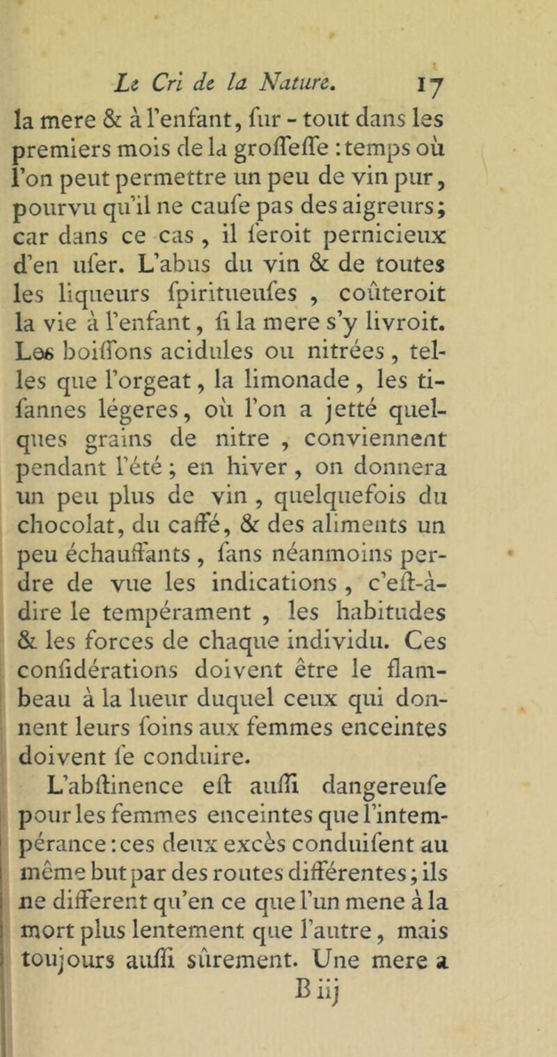la mere & à l’enfant, fur - tout dans les premiers mois de la groffeffe : temps où l’on peut permettre un peu de vin pur, pourvu qu’il ne caufe pas des aigreurs; car dans ce cas , il feroit pernicieux d’en ufer. L’abus du vin & de toutes les liqueurs fpiritueufes , couteroit la vie à l’enfant, fi la mere s’y livroit. Les boiffons acidulés ou nitrées , tel- les que l’orgeat, la limonade , les ti- fannes légères, où l’on a jetté quel- ques grains de nitre , conviennent pendant l’été ; en hiver , on donnera un peu plus de vin , quelquefois du chocolat, du caffé, & des aliments un peu échauffants , fans néanmoins per- dre de vue les indications , c’eff-à- dire le tempérament , les habitudes & les forces de chaque individu. Ces confidérations doivent être le flam- beau à la lueur duquel ceux qui don- nent leurs foins aux femmes enceintes doivent le conduire. L’abftinence elf auffi dangereufe pour les femmes enceintes que l’intem- pérance: ces deux excès conduifent au même but par des routes différentes ; ils ne different qu’en ce que l’un mene à la mort plus lentement que l'autre, mais toujours aufïi sûrement. Une mere a B iij