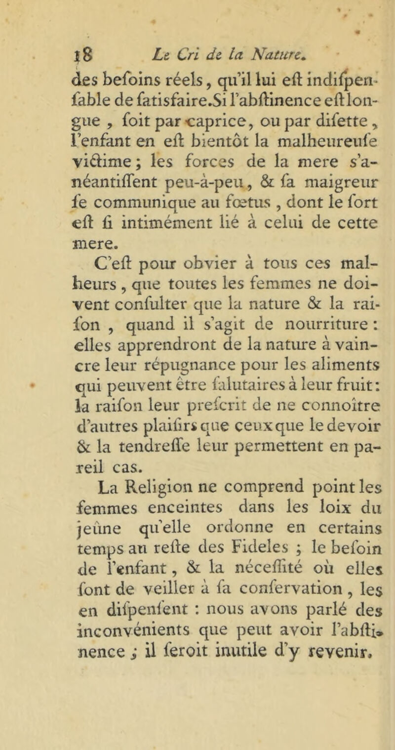 des befoins réels, qu’il lui eft indifperi- fable de fatisfaire.Si l’abftinence eft lon- gue , foit par -caprice, ou par difette , l’enfant en eft bientôt la malheureufe vidime ; les forces de la mere s’a- néantiflent peu-à-peu, & fa maigreur le communique au fœtus , dont le fort eft ü intimément lié à celui de cette mere. C’eft pour obvier à tous ces mal- heurs , que toutes les femmes ne doi- vent confulter que la nature & la rai- fon , quand il s’agit de nourriture : elles apprendront de la nature à vain- cre leur répugnance pour les aliments qui peuvent être falutaires à leur fruit: la raifon leur preferit de ne connoître d’autres plaiftrsque ceux que le devoir & la tendreffe leur permettent en pa- reil cas. La Religion ne comprend point les femmes enceintes dans les loix du jeune quelle ordonne en certains temps au refte des Fideles ; le befoin de l’enfant, & la néceftité où elles font de veiller à fa confervation , les en difpenfent : nous avons parlé des inconvénients que peut avoir l’abfti» nence ; il feroit inutile d’y revenir.