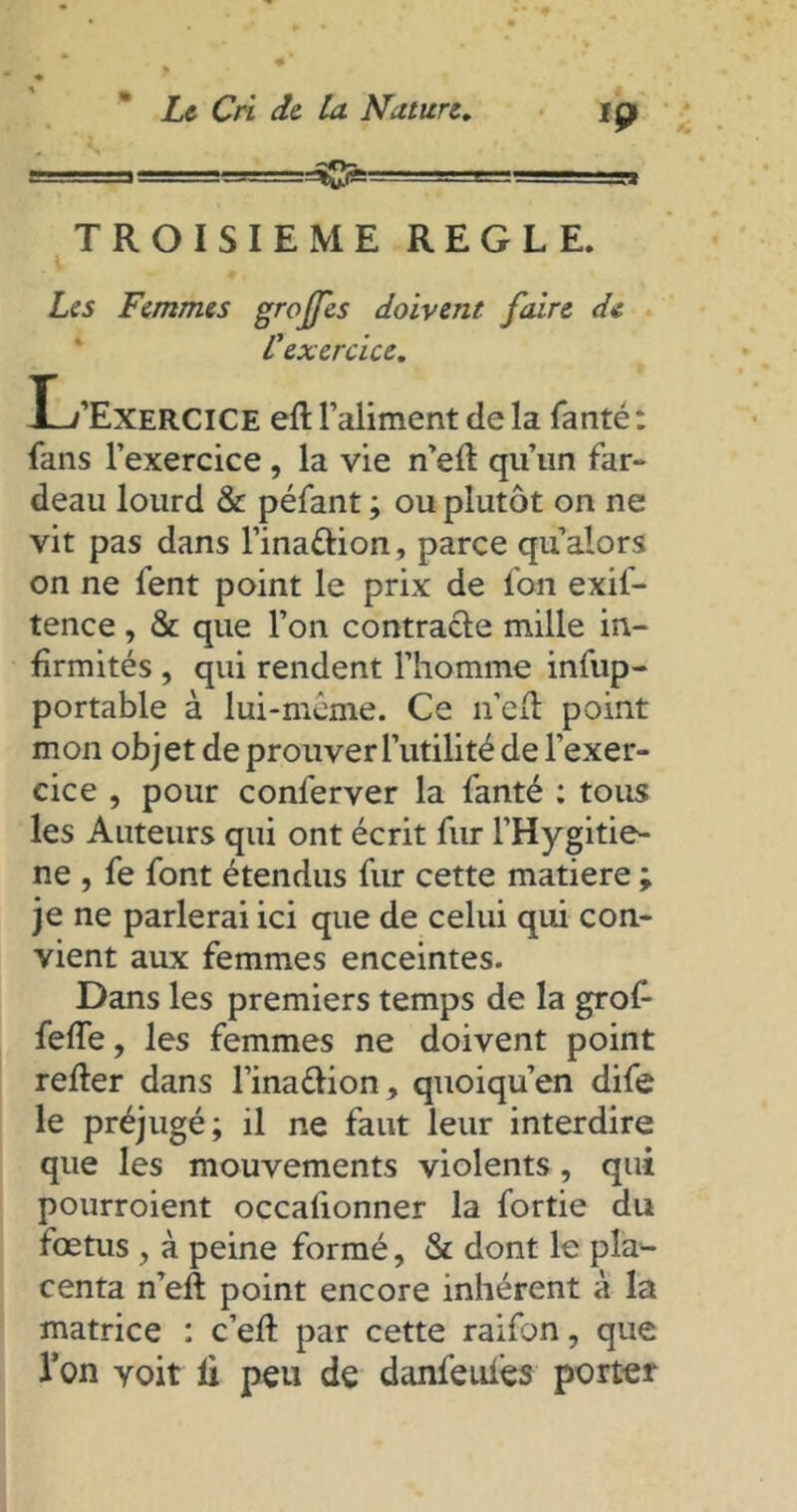 » - 1— .’Brj=:=ffig: Ip TROISIEME REGLE. . i Les Femmes greffes doivent faire de C'exercice. L’Exercice eft l’aliment de la fanté : fans l’exercice , la vie n’efl qu’un far- deau lourd & péfant ; ou plutôt on ne vit pas dans l’ina&ion, parce qu alors on ne fent point le prix de fon exif- tence, & que l’on contracte mille in- firmités , qui rendent l’homme infup- portable à lui-même. Ce n’e(t point mon objet de prouver l’utilité de l’exer- cice , pour conferver la fanté : tous les Auteurs qui ont écrit fur l’Hygitie- ne , fe font étendus fur cette matière ; je ne parlerai ici que de celui qui con- vient aux femmes enceintes. Dans les premiers temps de la grof- feffe, les femmes ne doivent point relier dans l’ina&ion, quoiqu’en dife le préjugé; il ne faut leur interdire que les mouvements violents, qui pourroient occalionner la fortie du fœtus , à peine formé, & dont le pla*- centa n’eft point encore inhérent à la matrice : c’eft par cette raifon, que l’on voit li peu de danfeufes porter