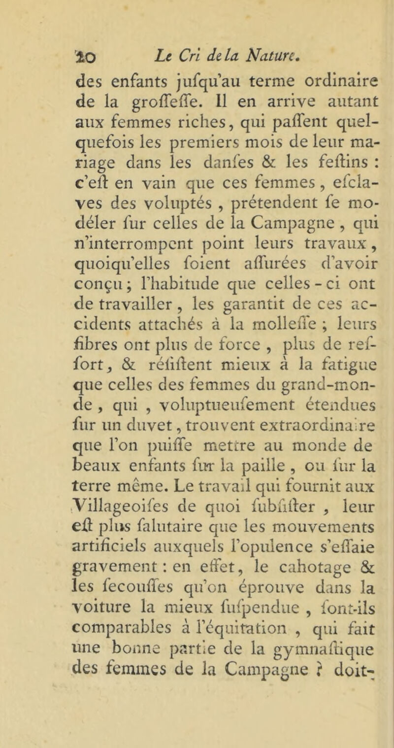 des enfants jufqu’au terme ordinaire de la groffeffe. 11 en arrive autant aux femmes riches, qui palfent quel- quefois les premiers mois de leur ma- riage dans les danfes & les feftins : c’eft en vain que ces femmes, efcla- ves des voluptés , prétendent fe mo- déler fur celles de la Campagne , qui n’interrompent point leurs travaux, quoiqu’elles foient allurées d’avoir conçu ; l’habitude que celles - ci ont de travailler , les garantit de ces ac- cidents attachés à la mollefle ; leurs libres ont plus de force , plus de ref- fort, & réliftent mieux à la fatigue que celles des femmes du grand-mon- de , qui , voluptueufement étendues fur un duvet, trouvent extraordinaire que l’on puifle mettre au monde de beaux enfants fur la paille , ou fur la terre même. Le travail qui fournit aux Villageoifes de quoi fubiifter , leur eft plus falutaire que les mouvements artificiels auxquels l’opulence s’efl'aie gravement : en effet, le cahotage &. les fecouffes qu’on éprouve dans la voiture la mieux fufpendue , font-ils comparables à l’équitation , qui fait une bonne partie de la gymnaftique des femmes de la Campagne : doit-