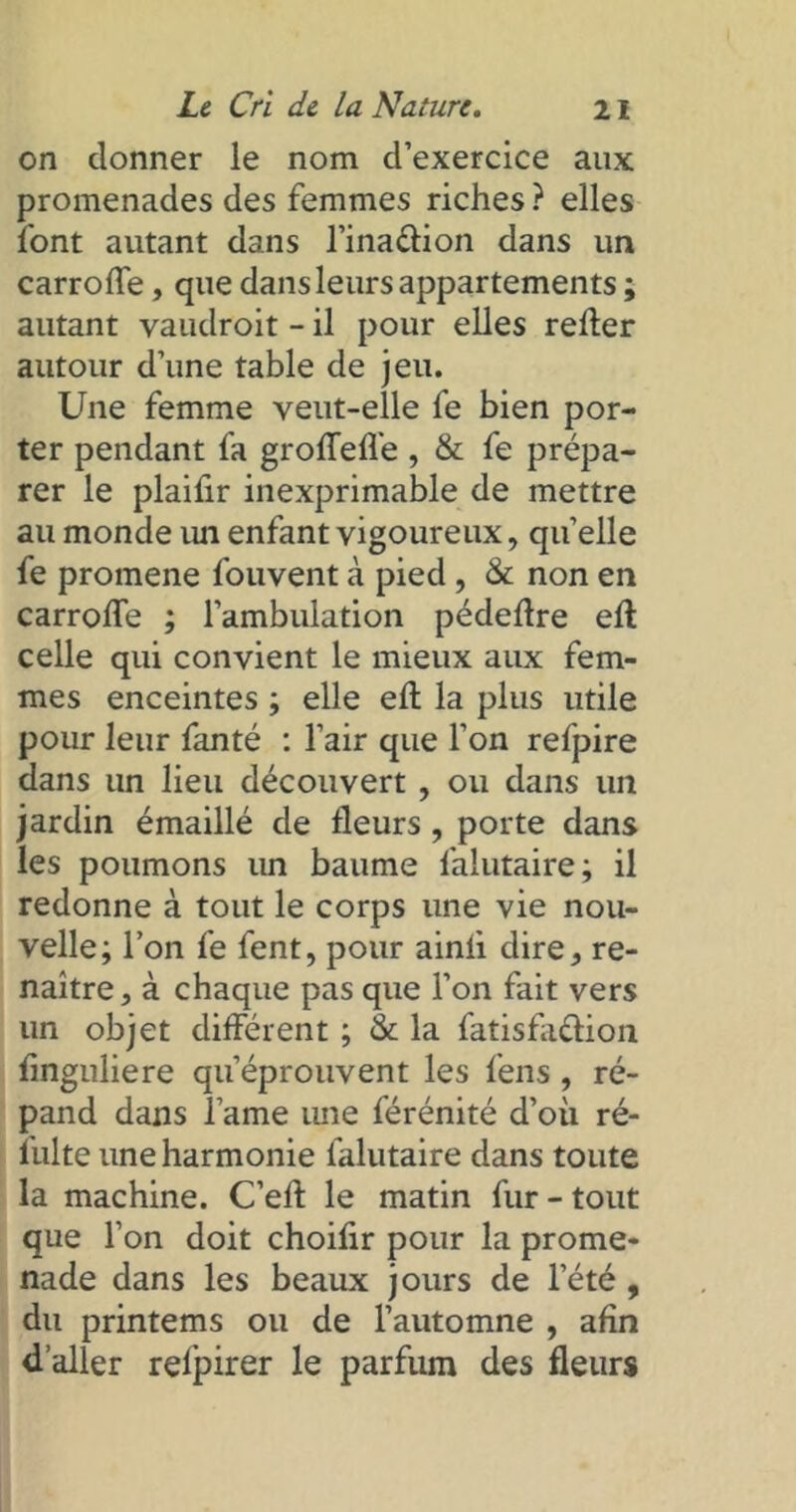 on donner le nom d’exercice aux promenades des femmes riches ? elles font autant dans l’ina&ion dans un carrofle, que dans leurs appartements ; autant vaudroit - il pour elles relier autour d’une table de jeu. Une femme veut-elle fe bien por- ter pendant fa groffefl'e , & fe prépa- rer le plaifir inexprimable de mettre au monde im enfant vigoureux, quelle fe promene fouvent à pied, & non en carrofle ; l’ambulation pédeflre eft celle qui convient le mieux aux fem- mes enceintes ; elle eft la plus utile pour leur fanté : l’air que l’on refpire dans un lieu découvert , ou dans un jardin émaillé de fleurs , porte dans les poumons un baume l'alutaire; il redonne à tout le corps une vie nou- velle; l’on fe fent, pour ainii dire* re- naître, à chaque pas que l’on fait vers un objet différent ; & la fatisfa&ion flnguliere qu’éprouvent les fens , ré- pand dans l’ame une férénité d’où ré- lulte une harmonie falutaire dans toute la machine. C’efl: le matin fur - tout que l’on doit choifir pour la prome- nade dans les beaux jours de l’été, du printems ou de l’automne , afin d’aller relpirer le parfum des fleurs