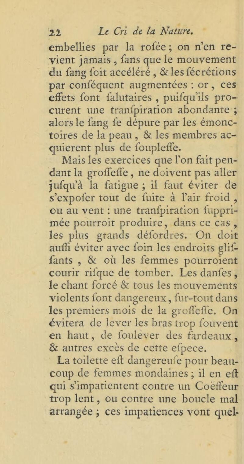 embellies par la rofée ; on n’en re- vient jamais , fans que le mouvement du fang foit accéléré , &les fécrétions par conféquent augmentées : or, ces effets font falutaires , puifqu’ils pro- curent une tranfpiration abondante ; alors le fang fe dépure par les émonc- toires de la peau , & les membres ac- quièrent plus de foupleffe. Mais les exercices que l’on fait pen- dant la groffeffe, ne doivent pas aller jufqu’à la fatigue ; il faut éviter de s’expofer tout de fuite à l’air froid , ou au vent : une tranfpiration fuppri- mée pourroit produire, dans ce cas , les plus grands défordres. On doit aufîi éviter avec foin les endroits glif- fants , & où les femmes pourroient courir rifque de tomber. Les danfes, le chant forcé & tous les mouvements violents font dangereux, fur-tout dans les premiers mois de la groffefl'e. On évitera de lever les bras trop fouvent en haut, de foulever des fardeaux, & autres excès de cette efpece. La toilette ed dangereufe pour beau- coup de femmes mondaines ; il en ed qui s’impatientent contre un CoëfFeur trop lent, ou contre une boucle mal arrangée j ces impatiences vont quel*