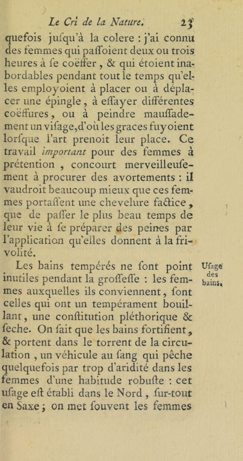 . ; Le Cri de la Nature. quefois jufqu’à la colere : j’ai connu des femmes qui paffoient deux ou trois heures à fe coëffer , & qui étoient ina- bordables pendant tout le temps qu el- les employoient à placer ou à dépla- cer une épingle, à effayer différentes coëffures, ou à peindre mauffade- ment un vifage,d’où les grâces fuy oient lorfque l’art prenoit leur place. Ce travail important pour des femmes à prétention , concourt merveilleufe- ment à procurer des avortements : il vaudroit beaucoup mieux que ces fem- mes portaûent une chevelure faélice , que de paffer le plus beau temps de leur vie à fe préparer des peines par l’application quelles donnent à la fri- volité. Les bains tempérés ne font point inutiles pendant la groffeffe : les fem- mes auxquelles ils conviennent, font celles qui ont un tempérament bouil- lant , une conftitution pléthorique & feche. On fait que les bains fortifient, & portent dans le torrent de la circu- lation , un véhicule au fang qui pêche quelquefois par trop d’aridité dans les femmes d’une habitude robufte : cet ufage eff établi dans le Nord , fur-tout en Saxe ; on met fouvent les femmes Ufage des bains»