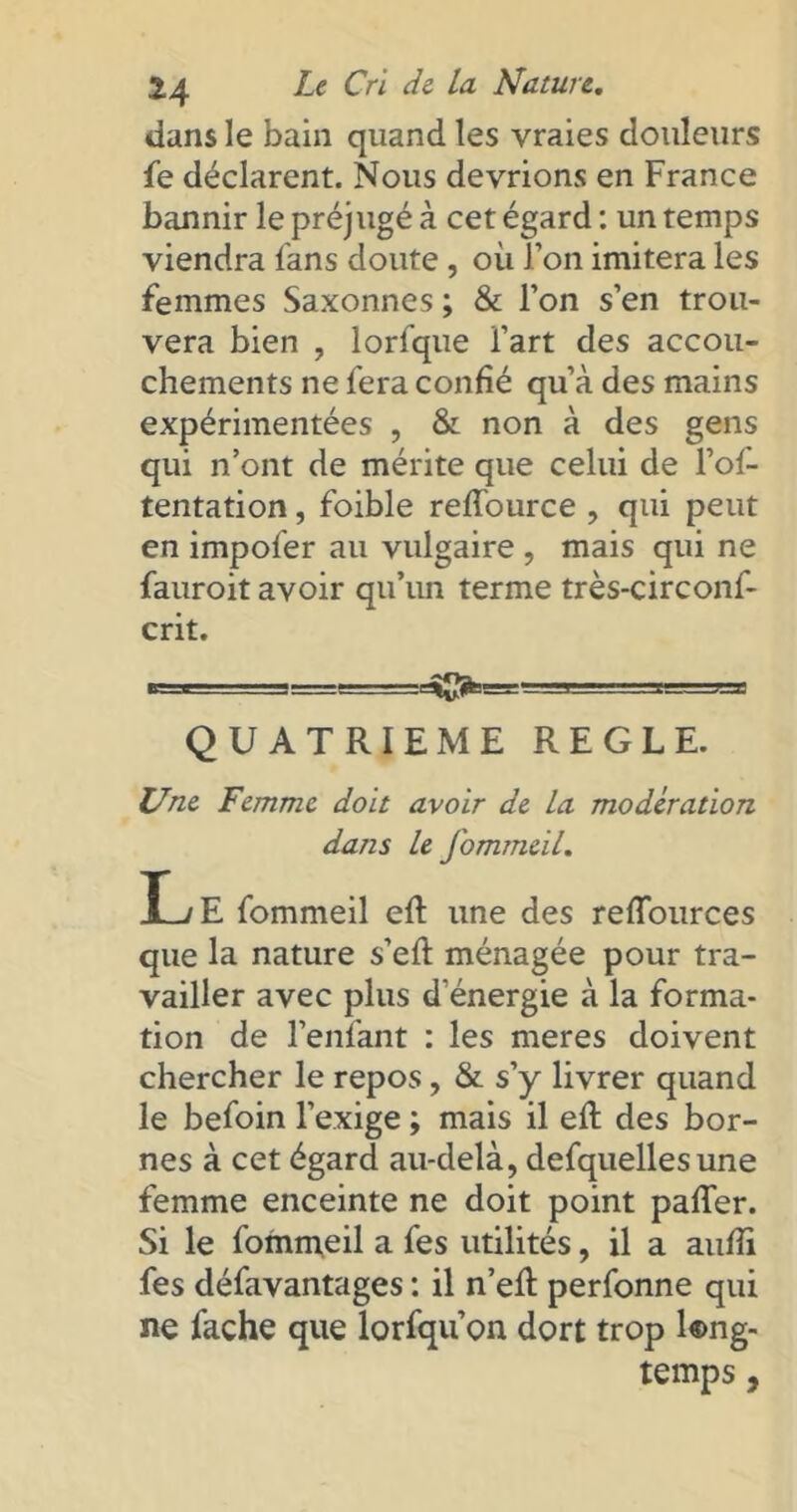 dans le bain quand les vraies douleurs fe déclarent. Nous devrions en France bannir le préjugé à cet égard : un temps viendra fans doute , où l’on imitera les femmes Saxonnes ; & l’on s’en trou- vera bien , lorfque l’art des accou- chements ne fera confié qu’à des mains expérimentées , & non à des gens qui n’ont de mérite que celui de l’of- tentation, foible reffource , qui peut en impofer au vulgaire , mais qui ne fauroit avoir qu’un terme très-circonf- crit. «=»- s=sr. - =.jj^_v==g=g QUATRIEME REGLE. Une Femme doit avoir de la modération dans le fommeil. L/ E fommeil elt une des refïources que la nature s’efl ménagée pour tra- vailler avec plus d'énergie à la forma- tion de l’enfant : les meres doivent chercher le repos, & s’y livrer quand le befoin l’exige ; mais il eft des bor- nes à cet égard au-delà, defquellesune femme enceinte ne doit point palier. Si le fommeil a fes utilités, il a aulîi fes défavantages : il n’eR perfonne qui ne fâche que lorfqu’on dort trop long- temps ,