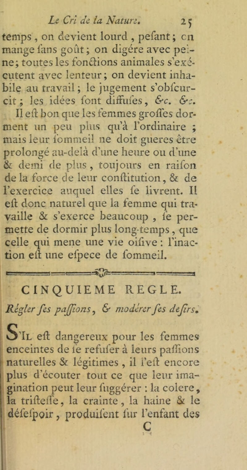 temps , on devient lourd , pefant; en mange fans goût ; on digère avec pei- ne; toutes les fonctions animales s’exé- cutent avec lenteur ; on devient inha- bile au travail ; le jugement s’obfcur- cit ; les idées font diffiifes, &c. Il eft bon que les femmes groffes dor- ment un peu plus qu’à l’ordinaire ; mais leur fommeil 11e doit gueres être prolongé au-delà d’une heure ou d’une & demi de plus , toujours en raifon de la force de leur conftitution, & de l’exercice auquel elles fe livrent. Il efl donc naturel que la femme qui tra- vaille St s’exerce beaucoup , fe per- mette de dormir plus long temps, que celle qui mene une vie oifive : l’inac- tion eiî une efpece de fommeil. r 1 1 —.=—=3 CINQUIEME REGLE. Régler fies pajjions, & modérer fies defirs. S’Il eft dangereux pour les femmes enceintes de fe refufer à leurs pallions naturelles St légitimes , il i’eft encore plus d’écouter tout ce que leur ima- gination peut leur fiiggérer : la colere, la trideife, la crainte, la haine St le défelpoir, produifent fur l’enfant des C