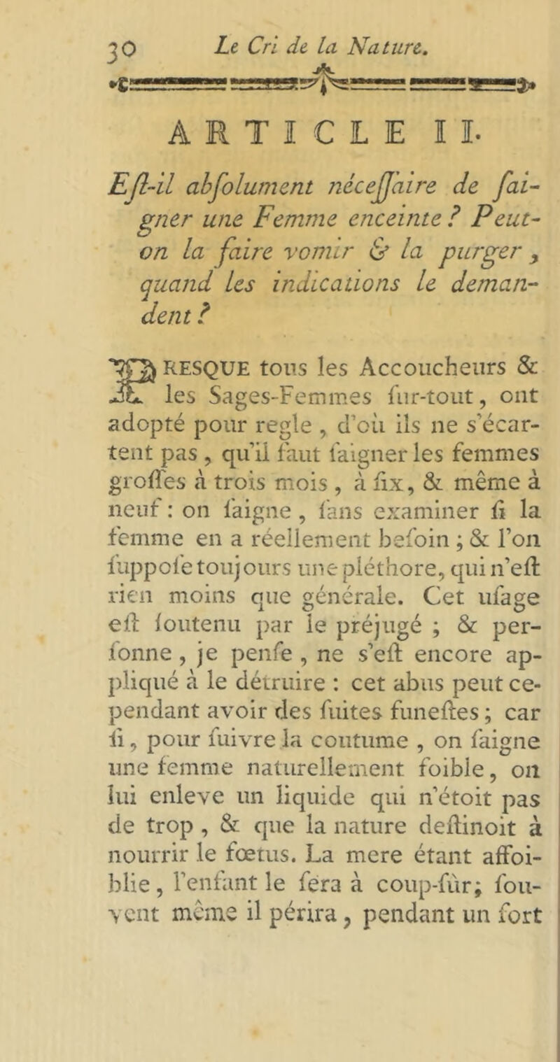 3° *£= Le Cri de la Nature. s? sr. !î» ARTICLE II. Efl-il abfolumcnt nécejjaire de fai- gner une Femme enceinte ? Peut- on la faire vomir & la purger > quand les indications le deman- dent ? RESQUE tous les Accoucheurs & les Sages-Femmes fur-tout, ont adopté pour réglé , d’où ils ne s'écar- tent pas , qu’il faut faigner les femmes groffes à trois mois , à fix, & même à neuf : on faigne, tans examiner lî la femme en a réellement befoin ; & l’on fuppole toujours une pléthore, qui n’eft rien moins que générale. Cet ufage ed ioutenu par le préjugé ; & per- lonne, je penfe , ne s’ed encore ap- pliqué à le détruire : cet abus peut ce- pendant avoir des fuites funedes ; car ii, pour fuivre la coutume , on faigne une femme naturellement foible, on lui enleve un liquide qui n’étoit pas de trop , & que la nature dedinoit à nourrir le fœtus. La mere étant affoi- blie, l’enfant le fera à coup-fùr; fou- vent même il périra, pendant un fort