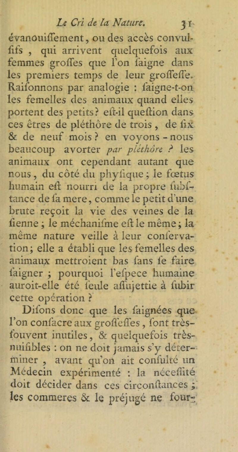 évanouiffernent, ou des accès convul- fifs , qui arrivent quelquefois aux femmes groffes que l’on laigne clans les premiers temps de leur grofleffe. Raifonnons par analogie : faigne-t-on les femelles des animaux quand elles portent des petits ? eft-il queftion dans ces êtres de pléthore de trois , de iix & de neuf mois ? en voyons - nous beaucoup avorter par pléthore ? les animaux ont cependant autant que nous, du côté du phylique ; le fœtus humain eil nourri de la propre fubf- tance de fa mere, comme le petit d'une brute reçoit la vie des veines de la benne ; le méchanifme eft le même ; la même nature veille à leur conferva- tion; elle a établi que les femelles des animaux mettroient bas fans le faire faigner ; pourquoi l’efpece humaine auroit-elle été feule alfujettie à fubir cette opération ? Difons donc que les faignées que l’on confacre aux groflelfes, font très- fouvent inutiles, & quelquefois très- nuifibles : on ne doit jamais s’y déter- miner , avant qu’on ait confulté un Médecin expérimenté : la nécelîité doit décider dans ces circonltances ; les commeres & le préjugé ne four-